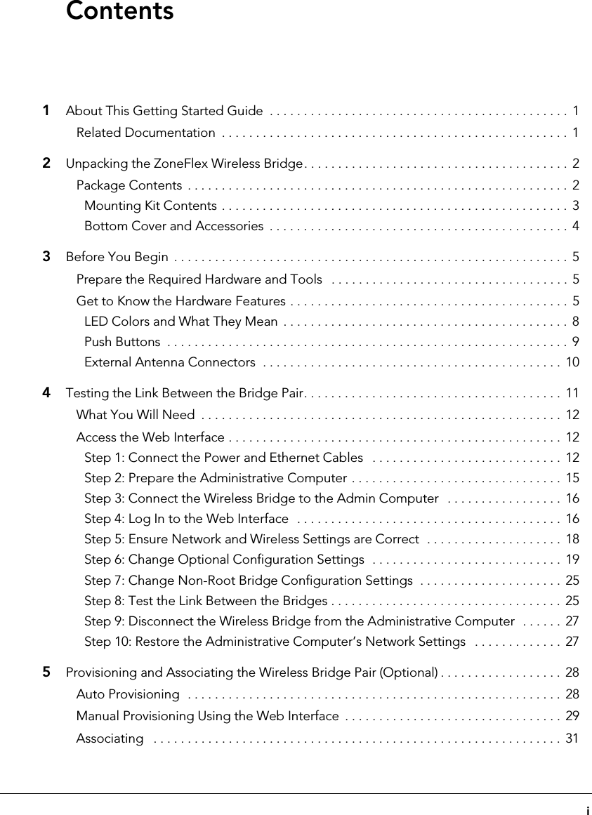 i1About This Getting Started Guide  . . . . . . . . . . . . . . . . . . . . . . . . . . . . . . . . . . . . . . . . . . . . 1Related Documentation  . . . . . . . . . . . . . . . . . . . . . . . . . . . . . . . . . . . . . . . . . . . . . . . . . . .  12Unpacking the ZoneFlex Wireless Bridge. . . . . . . . . . . . . . . . . . . . . . . . . . . . . . . . . . . . . . . 2Package Contents  . . . . . . . . . . . . . . . . . . . . . . . . . . . . . . . . . . . . . . . . . . . . . . . . . . . . . . . . 2Mounting Kit Contents . . . . . . . . . . . . . . . . . . . . . . . . . . . . . . . . . . . . . . . . . . . . . . . . . . .  3Bottom Cover and Accessories  . . . . . . . . . . . . . . . . . . . . . . . . . . . . . . . . . . . . . . . . . . . .  43Before You Begin  . . . . . . . . . . . . . . . . . . . . . . . . . . . . . . . . . . . . . . . . . . . . . . . . . . . . . . . . . .  5Prepare the Required Hardware and Tools   . . . . . . . . . . . . . . . . . . . . . . . . . . . . . . . . . . . 5Get to Know the Hardware Features . . . . . . . . . . . . . . . . . . . . . . . . . . . . . . . . . . . . . . . . .  5LED Colors and What They Mean  . . . . . . . . . . . . . . . . . . . . . . . . . . . . . . . . . . . . . . . . . .  8Push Buttons  . . . . . . . . . . . . . . . . . . . . . . . . . . . . . . . . . . . . . . . . . . . . . . . . . . . . . . . . . . . 9External Antenna Connectors  . . . . . . . . . . . . . . . . . . . . . . . . . . . . . . . . . . . . . . . . . . . . 104Testing the Link Between the Bridge Pair. . . . . . . . . . . . . . . . . . . . . . . . . . . . . . . . . . . . . . 11What You Will Need  . . . . . . . . . . . . . . . . . . . . . . . . . . . . . . . . . . . . . . . . . . . . . . . . . . . . . 12Access the Web Interface . . . . . . . . . . . . . . . . . . . . . . . . . . . . . . . . . . . . . . . . . . . . . . . . .  12Step 1: Connect the Power and Ethernet Cables   . . . . . . . . . . . . . . . . . . . . . . . . . . . .  12Step 2: Prepare the Administrative Computer . . . . . . . . . . . . . . . . . . . . . . . . . . . . . . .  15Step 3: Connect the Wireless Bridge to the Admin Computer   . . . . . . . . . . . . . . . . .  16Step 4: Log In to the Web Interface  . . . . . . . . . . . . . . . . . . . . . . . . . . . . . . . . . . . . . . .  16Step 5: Ensure Network and Wireless Settings are Correct  . . . . . . . . . . . . . . . . . . . .  18Step 6: Change Optional Configuration Settings  . . . . . . . . . . . . . . . . . . . . . . . . . . . .  19Step 7: Change Non-Root Bridge Configuration Settings  . . . . . . . . . . . . . . . . . . . . .  25Step 8: Test the Link Between the Bridges . . . . . . . . . . . . . . . . . . . . . . . . . . . . . . . . . .  25Step 9: Disconnect the Wireless Bridge from the Administrative Computer  . . . . . .  27Step 10: Restore the Administrative Computer’s Network Settings   . . . . . . . . . . . . .  275Provisioning and Associating the Wireless Bridge Pair (Optional) . . . . . . . . . . . . . . . . . .  28Auto Provisioning  . . . . . . . . . . . . . . . . . . . . . . . . . . . . . . . . . . . . . . . . . . . . . . . . . . . . . . . 28Manual Provisioning Using the Web Interface  . . . . . . . . . . . . . . . . . . . . . . . . . . . . . . . .  29Associating   . . . . . . . . . . . . . . . . . . . . . . . . . . . . . . . . . . . . . . . . . . . . . . . . . . . . . . . . . . . .  31Contents