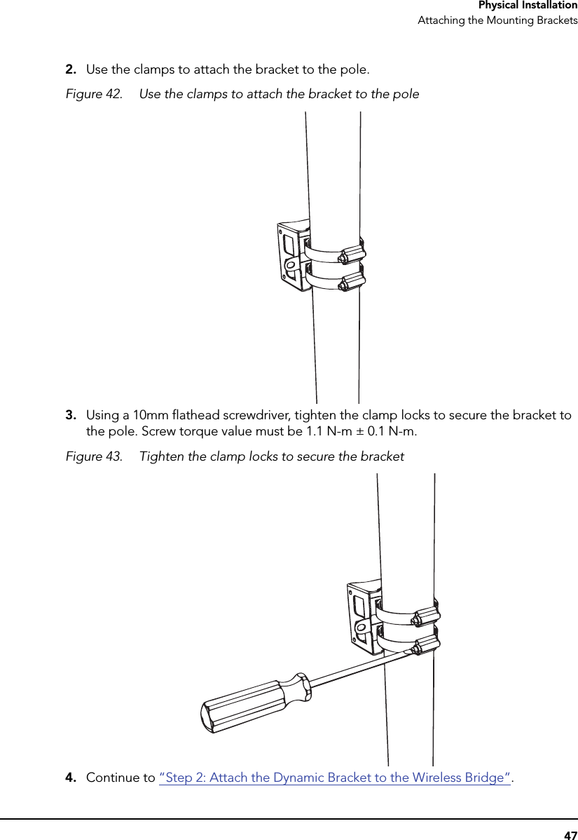 47Physical InstallationAttaching the Mounting Brackets2. Use the clamps to attach the bracket to the pole.Figure 42. Use the clamps to attach the bracket to the pole3. Using a 10mm flathead screwdriver, tighten the clamp locks to secure the bracket to the pole. Screw torque value must be 1.1 N-m ± 0.1 N-m.Figure 43. Tighten the clamp locks to secure the bracket4. Continue to “Step 2: Attach the Dynamic Bracket to the Wireless Bridge”.