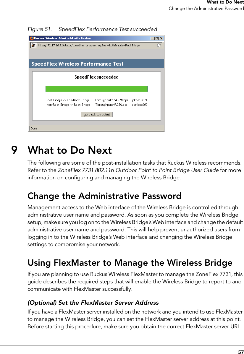 57What to Do NextChange the Administrative PasswordFigure 51. SpeedFlex Performance Test succeeded9What to Do NextThe following are some of the post-installation tasks that Ruckus Wireless recommends. Refer to the ZoneFlex 7731 802.11n Outdoor Point to Point Bridge User Guide for more information on configuring and managing the Wireless Bridge.Change the Administrative PasswordManagement access to the Web interface of the Wireless Bridge is controlled through administrative user name and password. As soon as you complete the Wireless Bridge setup, make sure you log on to the Wireless Bridge’s Web interface and change the default administrative user name and password. This will help prevent unauthorized users from logging in to the Wireless Bridge’s Web interface and changing the Wireless Bridge settings to compromise your network.Using FlexMaster to Manage the Wireless BridgeIf you are planning to use Ruckus Wireless FlexMaster to manage the ZoneFlex 7731, this guide describes the required steps that will enable the Wireless Bridge to report to and communicate with FlexMaster successfully. (Optional) Set the FlexMaster Server AddressIf you have a FlexMaster server installed on the network and you intend to use FlexMaster to manage the Wireless Bridge, you can set the FlexMaster server address at this point. Before starting this procedure, make sure you obtain the correct FlexMaster server URL.