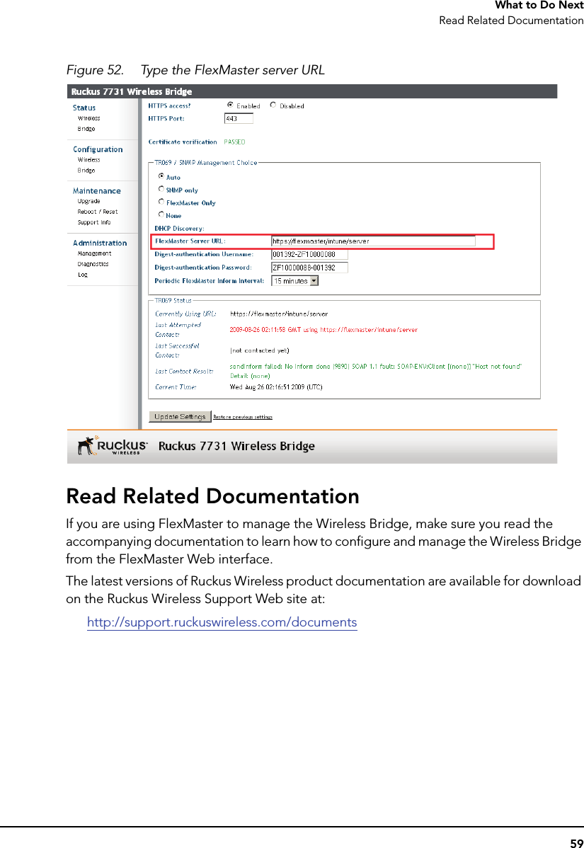 59What to Do NextRead Related DocumentationFigure 52. Type the FlexMaster server URLRead Related DocumentationIf you are using FlexMaster to manage the Wireless Bridge, make sure you read the accompanying documentation to learn how to configure and manage the Wireless Bridge from the FlexMaster Web interface. The latest versions of Ruckus Wireless product documentation are available for download on the Ruckus Wireless Support Web site at:http://support.ruckuswireless.com/documents