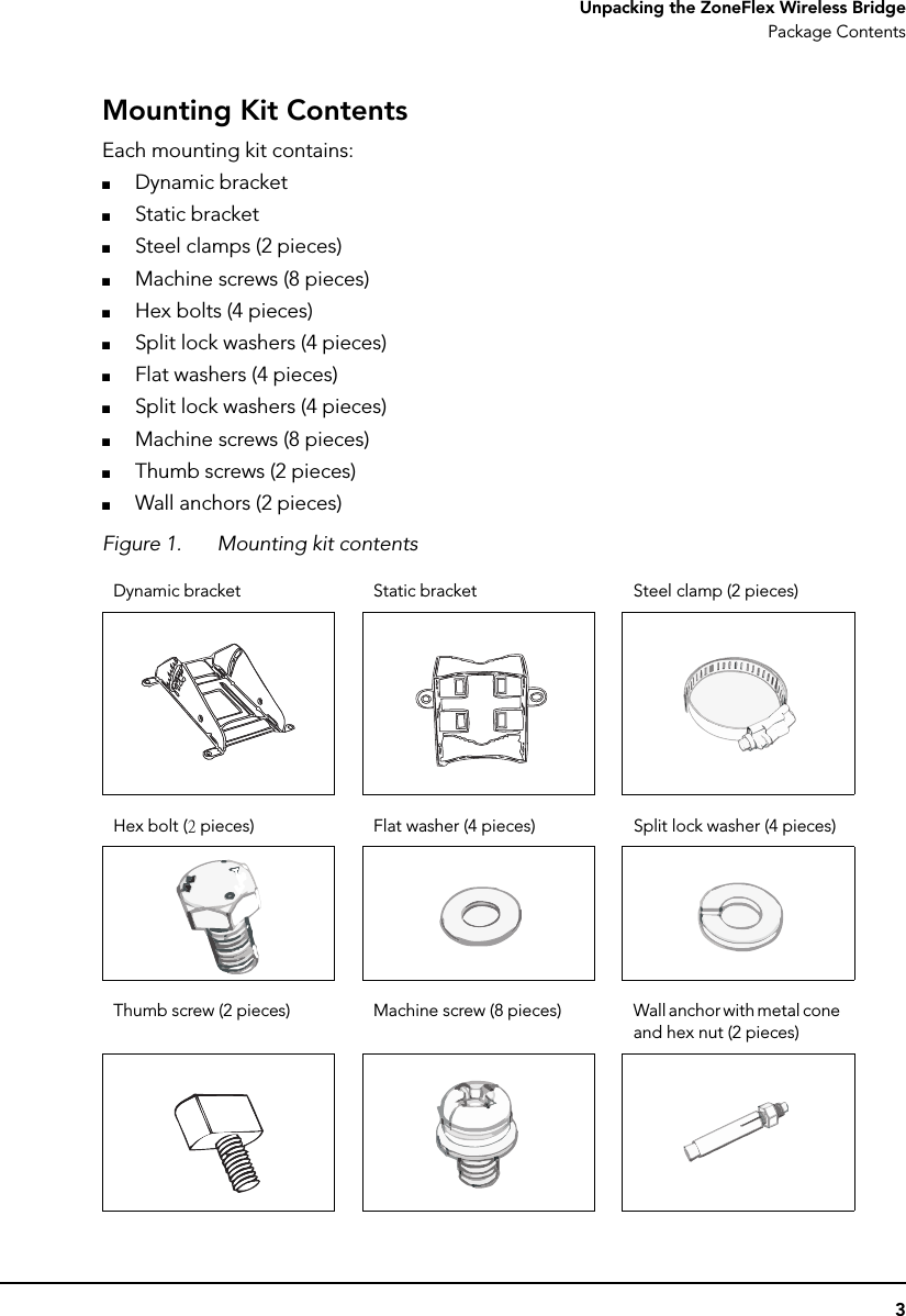3Unpacking the ZoneFlex Wireless BridgePackage ContentsMounting Kit ContentsEach mounting kit contains:■Dynamic bracket■Static bracket■Steel clamps (2 pieces)■Machine screws (8 pieces)■Hex bolts (4 pieces)■Split lock washers (4 pieces)■Flat washers (4 pieces)■Split lock washers (4 pieces)■Machine screws (8 pieces)■Thumb screws (2 pieces)■Wall anchors (2 pieces)Figure 1. Mounting kit contentsDynamic bracket Static bracket Steel clamp (2 pieces)Hex bolt (2 pieces) Flat washer (4 pieces) Split lock washer (4 pieces)Thumb screw (2 pieces) Machine screw (8 pieces) Wall anchor with metal cone and hex nut (2 pieces)