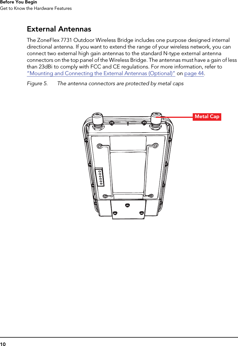 10Before You BeginGet to Know the Hardware FeaturesExternal AntennasThe ZoneFlex 7731 Outdoor Wireless Bridge includes one purpose designed internal directional antenna. If you want to extend the range of your wireless network, you can connect two external high gain antennas to the standard N-type external antenna connectors on the top panel of the Wireless Bridge. The antennas must have a gain of less than 23dBi to comply with FCC and CE regulations. For more information, refer to “Mounting and Connecting the External Antennas (Optional)” on page 44.Figure 5. The antenna connectors are protected by metal capsMetal Cap