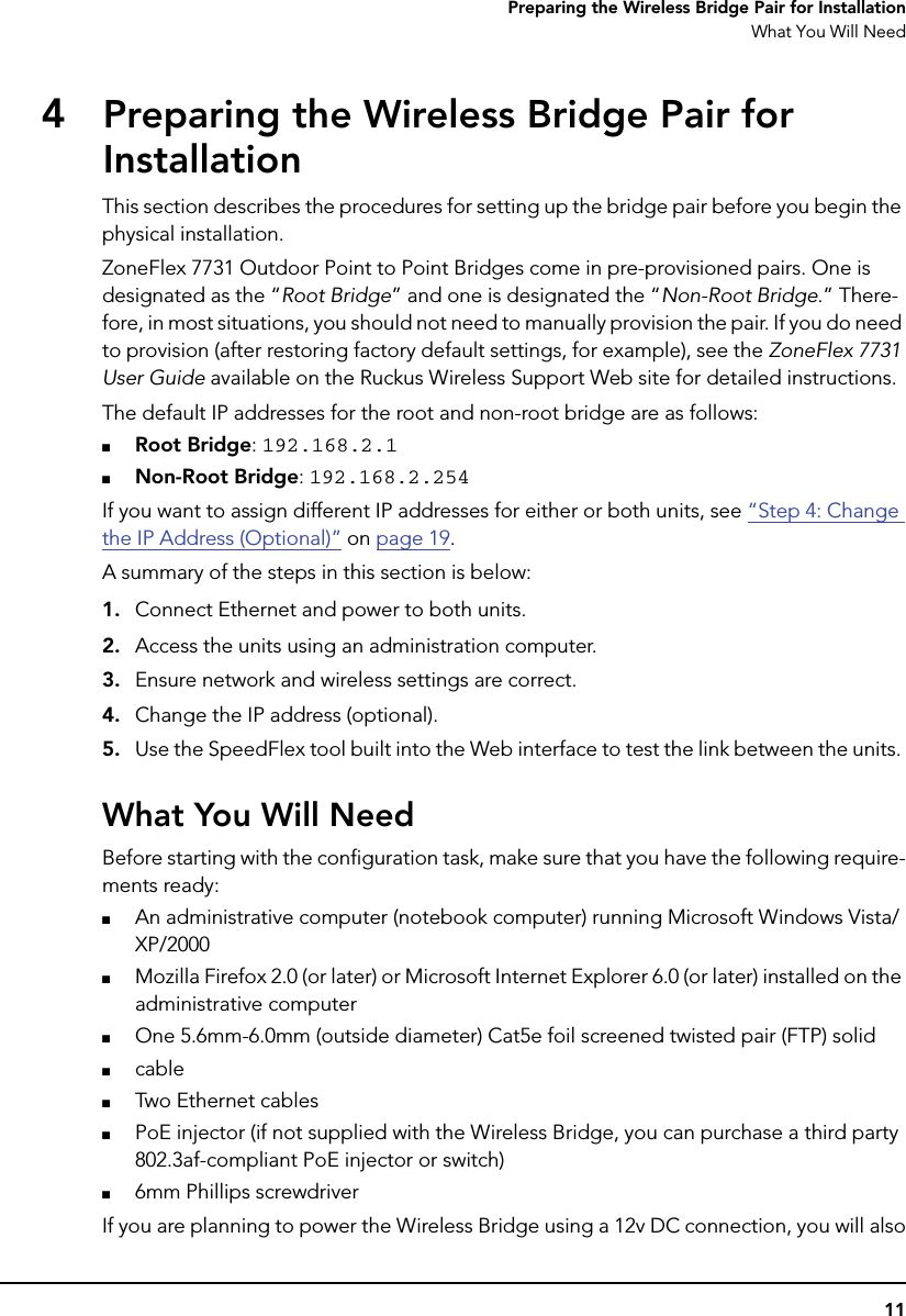 11Preparing the Wireless Bridge Pair for InstallationWhat You Will Need4Preparing the Wireless Bridge Pair for InstallationThis section describes the procedures for setting up the bridge pair before you begin the physical installation. ZoneFlex 7731 Outdoor Point to Point Bridges come in pre-provisioned pairs. One is designated as the “Root Bridge” and one is designated the “Non-Root Bridge.” There-fore, in most situations, you should not need to manually provision the pair. If you do need to provision (after restoring factory default settings, for example), see the ZoneFlex 7731 User Guide available on the Ruckus Wireless Support Web site for detailed instructions. The default IP addresses for the root and non-root bridge are as follows:■Root Bridge: 192.168.2.1■Non-Root Bridge: 192.168.2.254If you want to assign different IP addresses for either or both units, see “Step 4: Change the IP Address (Optional)” on page 19.A summary of the steps in this section is below: 1. Connect Ethernet and power to both units.2. Access the units using an administration computer.3. Ensure network and wireless settings are correct.4. Change the IP address (optional).5. Use the SpeedFlex tool built into the Web interface to test the link between the units. What You Will NeedBefore starting with the configuration task, make sure that you have the following require-ments ready:■An administrative computer (notebook computer) running Microsoft Windows Vista/XP/2000■Mozilla Firefox 2.0 (or later) or Microsoft Internet Explorer 6.0 (or later) installed on the administrative computer■One 5.6mm-6.0mm (outside diameter) Cat5e foil screened twisted pair (FTP) solid■cable■Two Ethernet cables■PoE injector (if not supplied with the Wireless Bridge, you can purchase a third party 802.3af-compliant PoE injector or switch)■6mm Phillips screwdriverIf you are planning to power the Wireless Bridge using a 12v DC connection, you will also