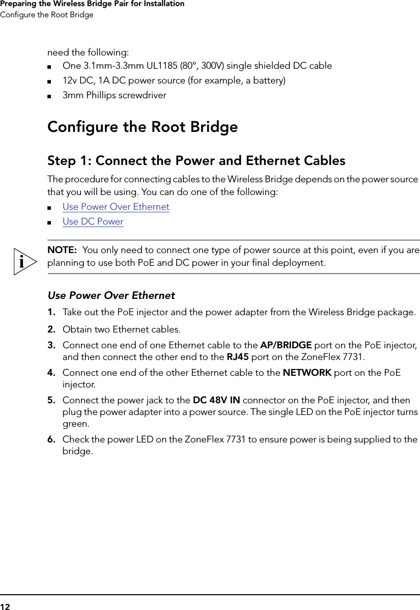 12Preparing the Wireless Bridge Pair for InstallationConfigure the Root Bridgeneed the following:■One 3.1mm-3.3mm UL1185 (80°, 300V) single shielded DC cable■12v DC, 1A DC power source (for example, a battery)■3mm Phillips screwdriverConfigure the Root BridgeStep 1: Connect the Power and Ethernet CablesThe procedure for connecting cables to the Wireless Bridge depends on the power source that you will be using. You can do one of the following:■Use Power Over Ethernet■Use DC PowerNOTE:  You only need to connect one type of power source at this point, even if you areplanning to use both PoE and DC power in your final deployment.Use Power Over Ethernet1. Take out the PoE injector and the power adapter from the Wireless Bridge package.2. Obtain two Ethernet cables.3. Connect one end of one Ethernet cable to the AP/BRIDGE port on the PoE injector, and then connect the other end to the RJ45 port on the ZoneFlex 7731.4. Connect one end of the other Ethernet cable to the NETWORK port on the PoE injector.5. Connect the power jack to the DC 48V IN connector on the PoE injector, and then plug the power adapter into a power source. The single LED on the PoE injector turns green.6. Check the power LED on the ZoneFlex 7731 to ensure power is being supplied to the bridge.