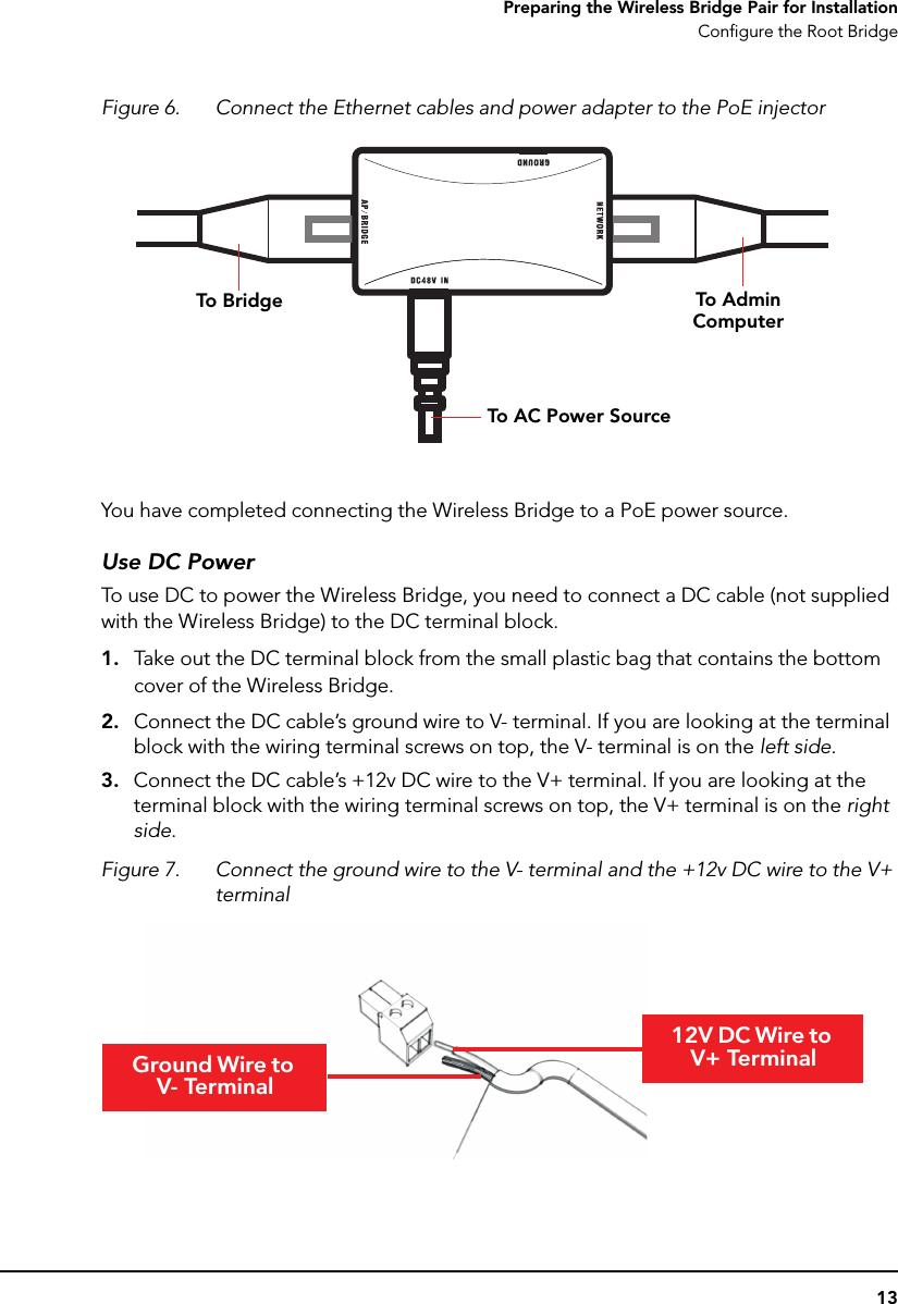 13Preparing the Wireless Bridge Pair for InstallationConfigure the Root BridgeFigure 6. Connect the Ethernet cables and power adapter to the PoE injectorYou have completed connecting the Wireless Bridge to a PoE power source.Use DC PowerTo use DC to power the Wireless Bridge, you need to connect a DC cable (not supplied with the Wireless Bridge) to the DC terminal block.1. Take out the DC terminal block from the small plastic bag that contains the bottom cover of the Wireless Bridge.2. Connect the DC cable’s ground wire to V- terminal. If you are looking at the terminal block with the wiring terminal screws on top, the V- terminal is on the left side.3. Connect the DC cable’s +12v DC wire to the V+ terminal. If you are looking at the terminal block with the wiring terminal screws on top, the V+ terminal is on the right side.Figure 7. Connect the ground wire to the V- terminal and the +12v DC wire to the V+ terminalTo Adm in ComputerTo BridgeTo AC P ow er SourceGround Wire to V- Terminal12V DC Wire to V+ Terminal