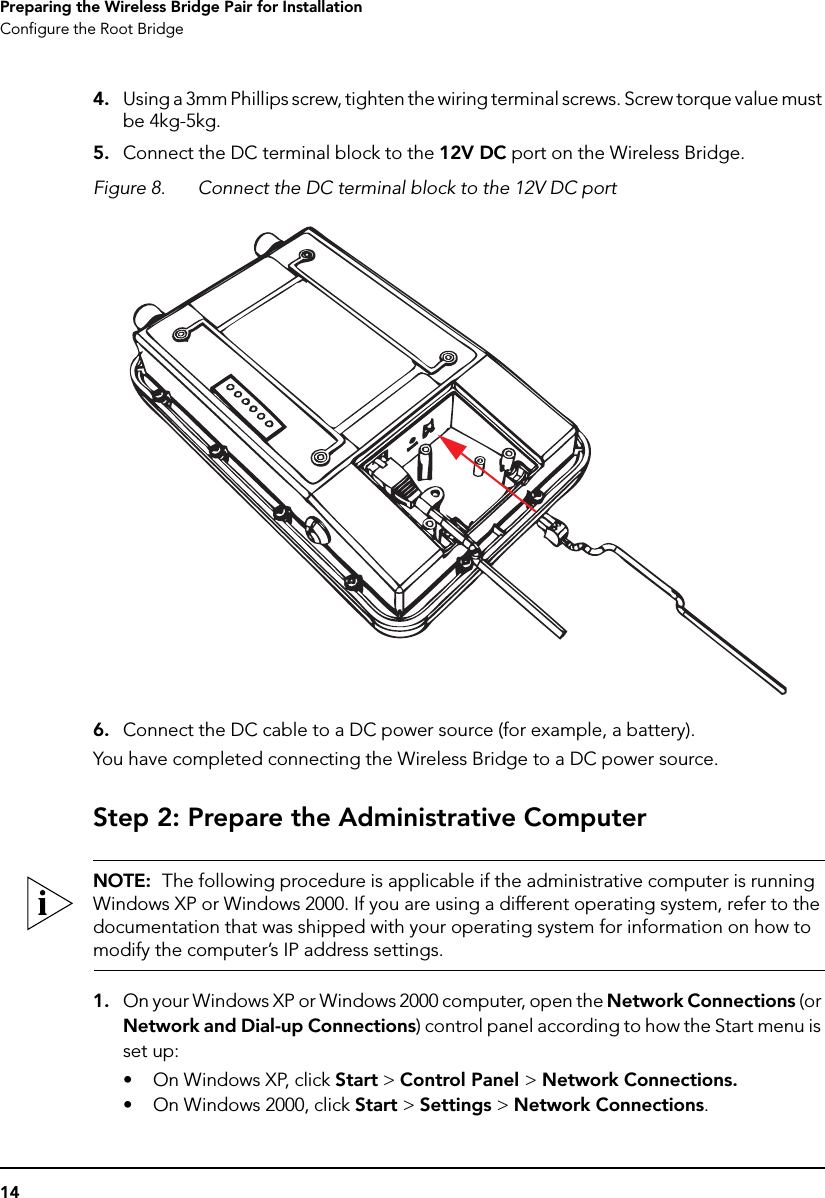 14Preparing the Wireless Bridge Pair for InstallationConfigure the Root Bridge4. Using a 3mm Phillips screw, tighten the wiring terminal screws. Screw torque value must be 4kg-5kg.5. Connect the DC terminal block to the 12V DC port on the Wireless Bridge.Figure 8. Connect the DC terminal block to the 12V DC port6. Connect the DC cable to a DC power source (for example, a battery).You have completed connecting the Wireless Bridge to a DC power source.Step 2: Prepare the Administrative ComputerNOTE:  The following procedure is applicable if the administrative computer is running Windows XP or Windows 2000. If you are using a different operating system, refer to the documentation that was shipped with your operating system for information on how to modify the computer’s IP address settings.1. On your Windows XP or Windows 2000 computer, open the Network Connections (or Network and Dial-up Connections) control panel according to how the Start menu is set up: • On Windows XP, click Start &gt; Control Panel &gt; Network Connections.• On Windows 2000, click Start &gt; Settings &gt; Network Connections.
