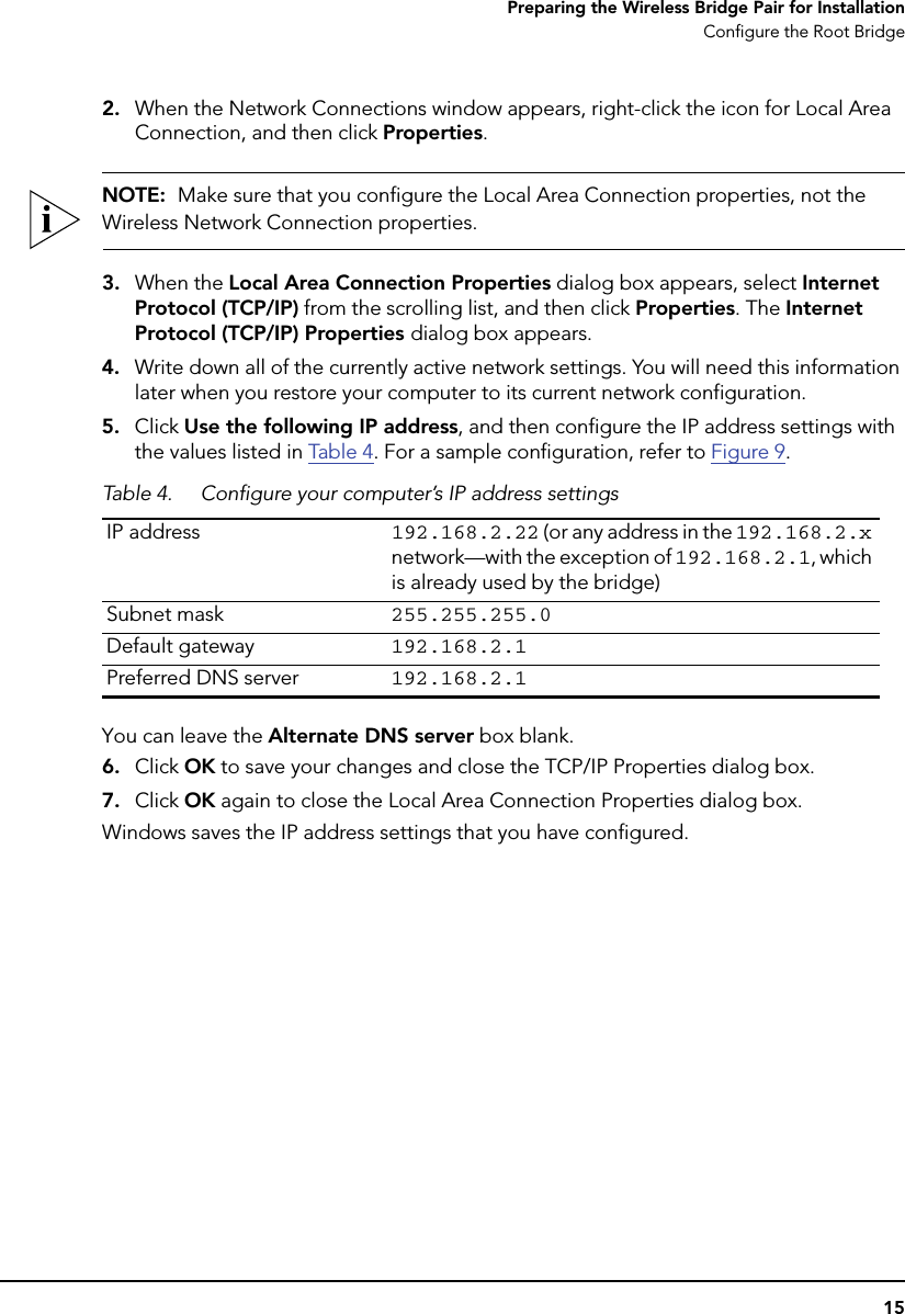 15Preparing the Wireless Bridge Pair for InstallationConfigure the Root Bridge2. When the Network Connections window appears, right-click the icon for Local Area Connection, and then click Properties.NOTE:  Make sure that you configure the Local Area Connection properties, not the Wireless Network Connection properties.3. When the Local Area Connection Properties dialog box appears, select Internet Protocol (TCP/IP) from the scrolling list, and then click Properties. The Internet Protocol (TCP/IP) Properties dialog box appears. 4. Write down all of the currently active network settings. You will need this information later when you restore your computer to its current network configuration.5. Click Use the following IP address, and then configure the IP address settings with the values listed in Table  4. For a sample configuration, refer to Figure 9. You can leave the Alternate DNS server box blank.6. Click OK to save your changes and close the TCP/IP Properties dialog box.7. Click OK again to close the Local Area Connection Properties dialog box.Windows saves the IP address settings that you have configured.Table 4. Configure your computer’s IP address settingsIP address 192.168.2.22 (or any address in the 192.168.2.x network—with the exception of 192.168.2.1, which is already used by the bridge)Subnet mask 255.255.255.0Default gateway 192.168.2.1Preferred DNS server 192.168.2.1