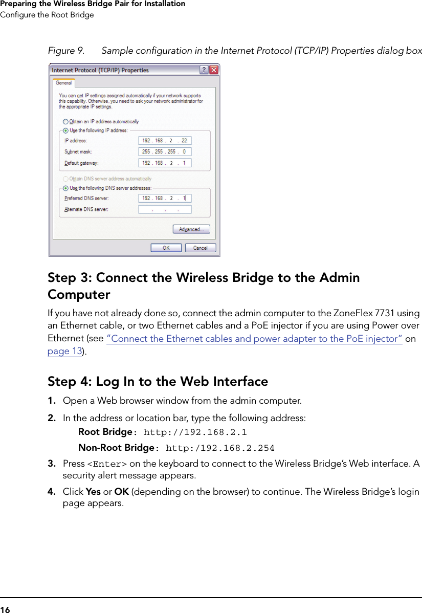 16Preparing the Wireless Bridge Pair for InstallationConfigure the Root BridgeFigure 9. Sample configuration in the Internet Protocol (TCP/IP) Properties dialog boxStep 3: Connect the Wireless Bridge to the Admin ComputerIf you have not already done so, connect the admin computer to the ZoneFlex 7731 using an Ethernet cable, or two Ethernet cables and a PoE injector if you are using Power over Ethernet (see “Connect the Ethernet cables and power adapter to the PoE injector” on page 13).Step 4: Log In to the Web Interface1. Open a Web browser window from the admin computer. 2. In the address or location bar, type the following address:Root Bridge: http://192.168.2.1Non-Root Bridge: http:/192.168.2.2543. Press &lt;Enter&gt; on the keyboard to connect to the Wireless Bridge’s Web interface. A security alert message appears.4. Click Yes or OK (depending on the browser) to continue. The Wireless Bridge’s login page appears.