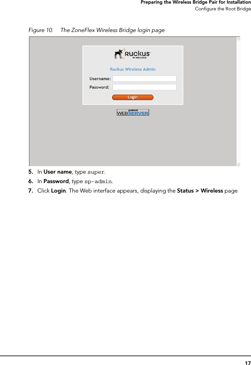 17Preparing the Wireless Bridge Pair for InstallationConfigure the Root BridgeFigure 10. The ZoneFlex Wireless Bridge login page5. In User name, type super.6. In Password, type sp-admin.7. Click Login. The Web interface appears, displaying the Status &gt; Wireless page