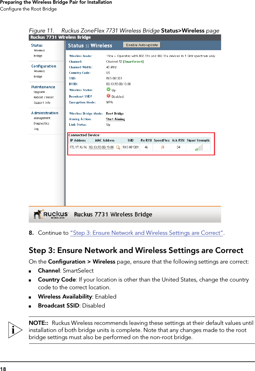 18Preparing the Wireless Bridge Pair for InstallationConfigure the Root BridgeFigure 11. Ruckus ZoneFlex 7731 Wireless Bridge Status&gt;Wireless page8. Continue to “Step 3: Ensure Network and Wireless Settings are Correct”.Step 3: Ensure Network and Wireless Settings are CorrectOn the Configuration &gt; Wireless page, ensure that the following settings are correct:■Channel: SmartSelect■Country Code: If your location is other than the United States, change the country code to the correct location.■Wireless Availability: Enabled■Broadcast SSID: DisabledNOTE::  Ruckus Wireless recommends leaving these settings at their default values until installation of both bridge units is complete. Note that any changes made to the root bridge settings must also be performed on the non-root bridge. 