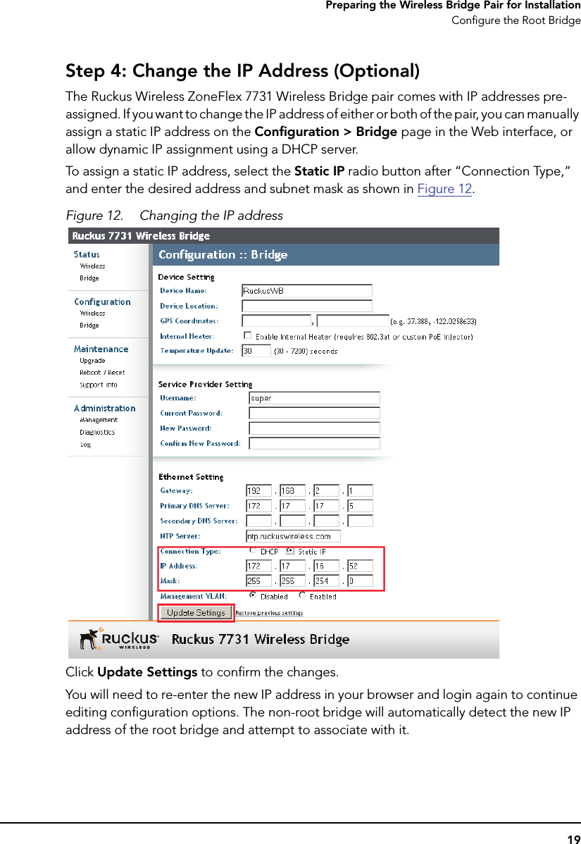 19Preparing the Wireless Bridge Pair for InstallationConfigure the Root BridgeStep 4: Change the IP Address (Optional)The Ruckus Wireless ZoneFlex 7731 Wireless Bridge pair comes with IP addresses pre-assigned. If you want to change the IP address of either or both of the pair, you can manually assign a static IP address on the Configuration &gt; Bridge page in the Web interface, or allow dynamic IP assignment using a DHCP server. To assign a static IP address, select the Static IP radio button after “Connection Type,” and enter the desired address and subnet mask as shown in Figure 12.Figure 12. Changing the IP address Click Update Settings to confirm the changes. You will need to re-enter the new IP address in your browser and login again to continue editing configuration options. The non-root bridge will automatically detect the new IP address of the root bridge and attempt to associate with it. 