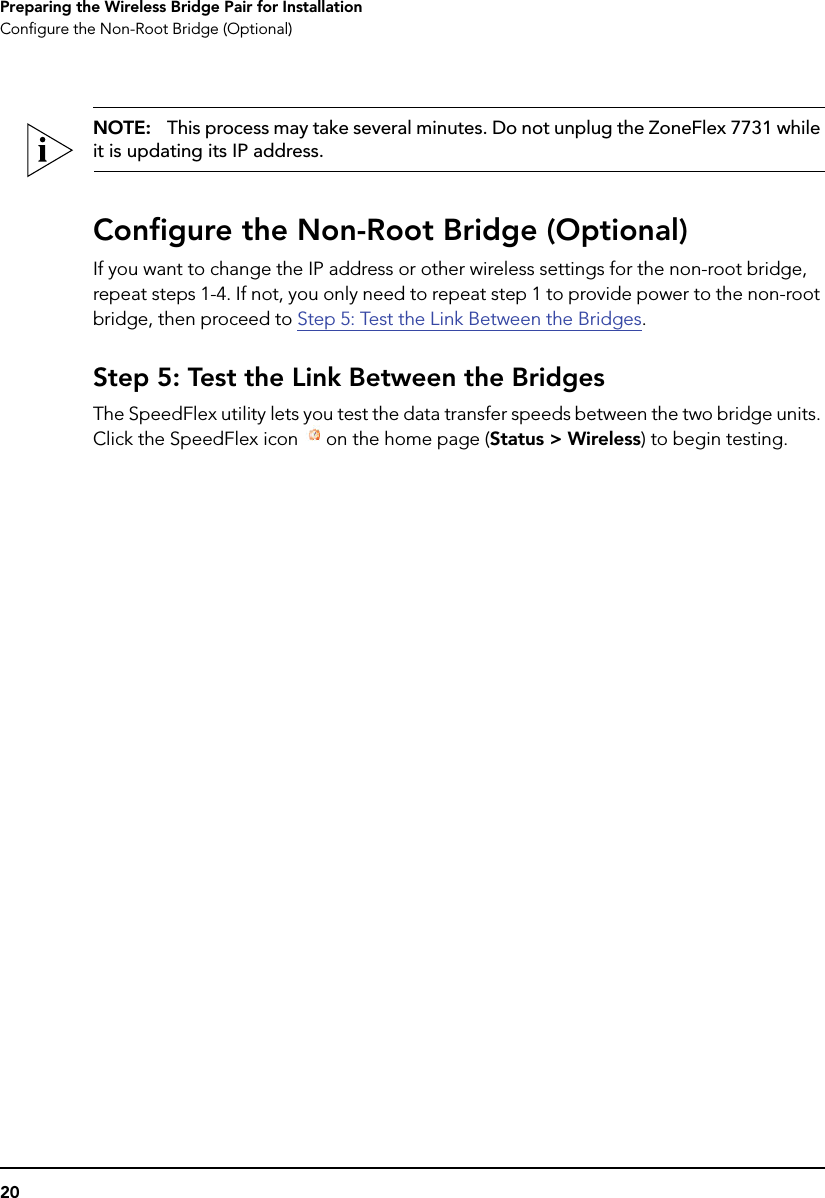 20Preparing the Wireless Bridge Pair for InstallationConfigure the Non-Root Bridge (Optional)NOTE:   This process may take several minutes. Do not unplug the ZoneFlex 7731 while it is updating its IP address.Configure the Non-Root Bridge (Optional)If you want to change the IP address or other wireless settings for the non-root bridge, repeat steps 1-4. If not, you only need to repeat step 1 to provide power to the non-root bridge, then proceed to Step 5: Test the Link Between the Bridges.Step 5: Test the Link Between the BridgesThe SpeedFlex utility lets you test the data transfer speeds between the two bridge units. Click the SpeedFlex icon  on the home page (Status &gt; Wireless) to begin testing. 