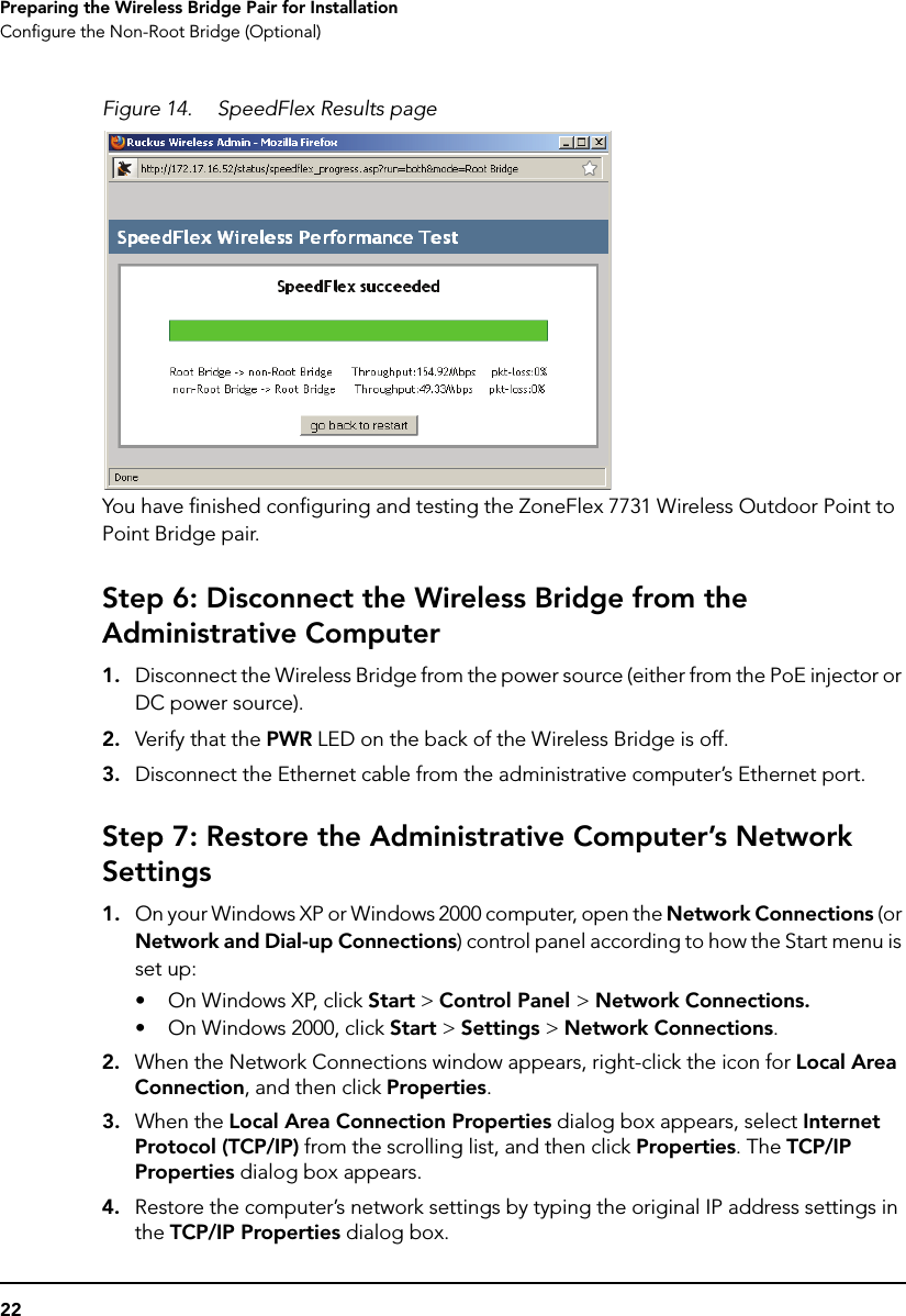 22Preparing the Wireless Bridge Pair for InstallationConfigure the Non-Root Bridge (Optional)Figure 14. SpeedFlex Results pageYou have finished configuring and testing the ZoneFlex 7731 Wireless Outdoor Point to Point Bridge pair. Step 6: Disconnect the Wireless Bridge from the Administrative Computer1. Disconnect the Wireless Bridge from the power source (either from the PoE injector or DC power source).2. Verify that the PWR LED on the back of the Wireless Bridge is off.3. Disconnect the Ethernet cable from the administrative computer’s Ethernet port.Step 7: Restore the Administrative Computer’s Network Settings1. On your Windows XP or Windows 2000 computer, open the Network Connections (or Network and Dial-up Connections) control panel according to how the Start menu is set up: • On Windows XP, click Start &gt; Control Panel &gt; Network Connections.• On Windows 2000, click Start &gt; Settings &gt; Network Connections.2. When the Network Connections window appears, right-click the icon for Local Area Connection, and then click Properties.3. When the Local Area Connection Properties dialog box appears, select Internet Protocol (TCP/IP) from the scrolling list, and then click Properties. The TCP/IP Properties dialog box appears. 4. Restore the computer’s network settings by typing the original IP address settings in the TCP/IP Properties dialog box.