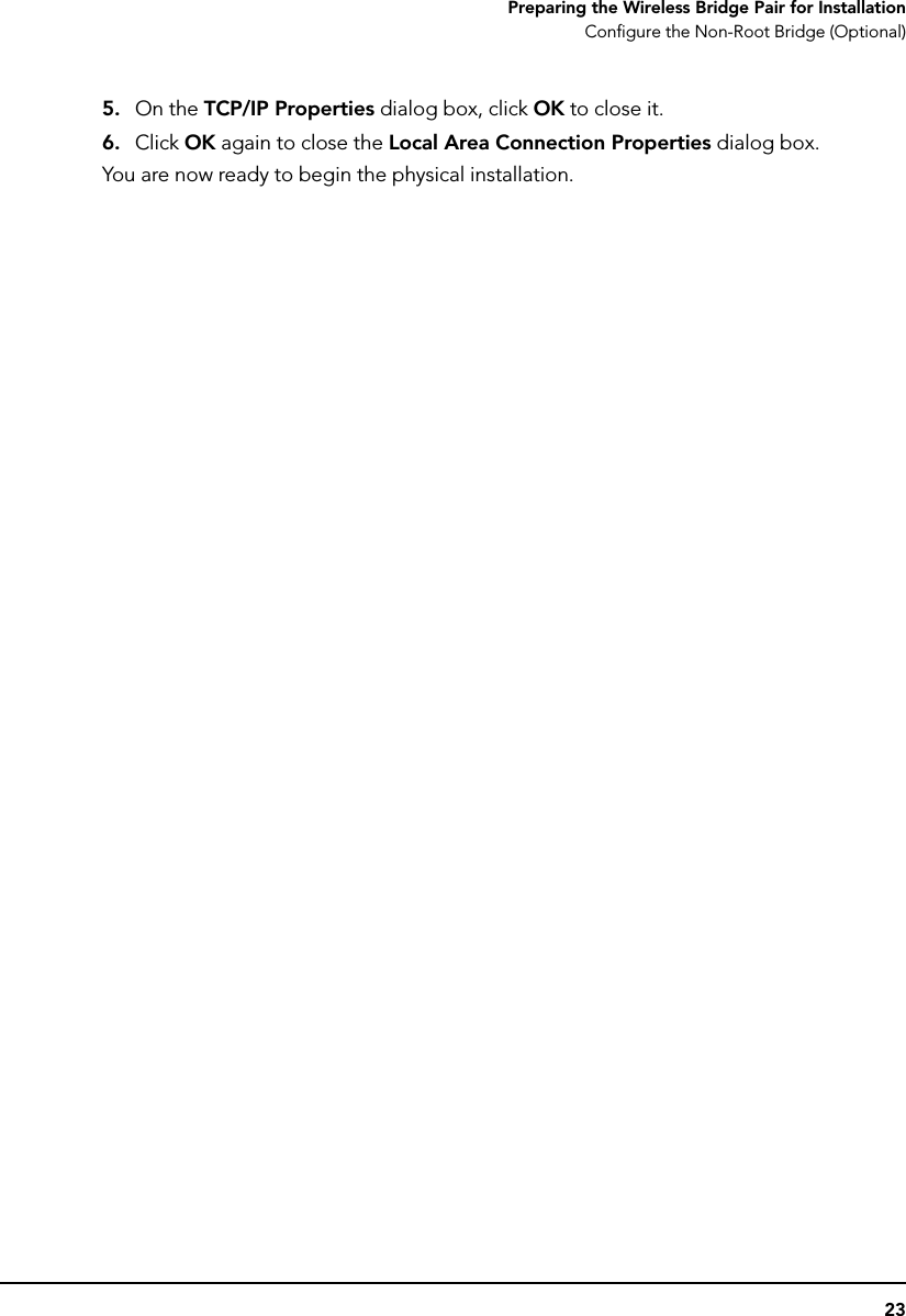 23Preparing the Wireless Bridge Pair for InstallationConfigure the Non-Root Bridge (Optional)5. On the TCP/IP Properties dialog box, click OK to close it.6. Click OK again to close the Local Area Connection Properties dialog box.You are now ready to begin the physical installation.