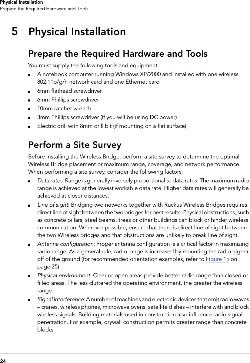 24Physical InstallationPrepare the Required Hardware and Tools5Physical InstallationPrepare the Required Hardware and ToolsYou must supply the following tools and equipment:■A notebook computer running Windows XP/2000 and installed with one wireless 802.11b/g/n network card and one Ethernet card■6mm flathead screwdriver■6mm Phillips screwdriver■10mm ratchet wrench■3mm Phillips screwdriver (if you will be using DC power)■Electric drill with 8mm drill bit (if mounting on a flat surface)Perform a Site SurveyBefore installing the Wireless Bridge, perform a site survey to determine the optimal Wireless Bridge placement or maximum range, coverage, and network performance. When performing a site survey, consider the following factors:■Data rates: Range is generally inversely proportional to data rates. The maximum radio range is achieved at the lowest workable data rate. Higher data rates will generally be achieved at closer distances.■Line of sight: Bridging two networks together with Ruckus Wireless Bridges requires direct line of sight between the two bridges for best results. Physical obstructions, such as concrete pillars, steel beams, trees or other buildings can block or hinder wireless communication. Wherever possible, ensure that there is direct line of sight between the two Wireless Bridges and that obstructions are unlikely to break line of sight. ■Antenna configuration: Proper antenna configuration is a critical factor in maximizing radio range. As a general rule, radio range is increased by mounting the radio higher off of the ground (for recommended orientation examples, refer to Figure 15 on page 25).■Physical environment: Clear or open areas provide better radio range than closed or filled areas. The less cluttered the operating environment, the greater the wireless range.■Signal interference: A number of machines and electronic devices that emit radio waves – cranes, wireless phones, microwave ovens, satellite dishes – interfere with and block wireless signals. Building materials used in construction also influence radio signal penetration. For example, drywall construction permits greater range than concrete blocks. 