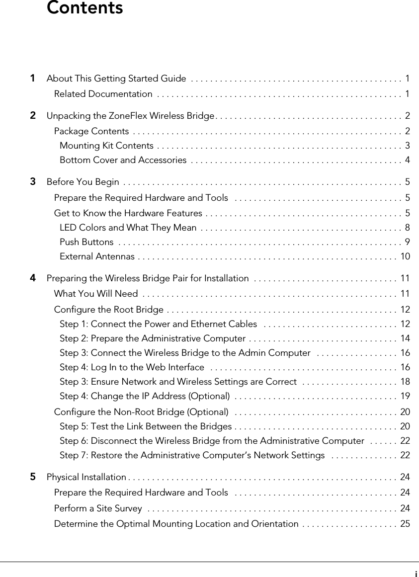 i1About This Getting Started Guide  . . . . . . . . . . . . . . . . . . . . . . . . . . . . . . . . . . . . . . . . . . . . 1Related Documentation  . . . . . . . . . . . . . . . . . . . . . . . . . . . . . . . . . . . . . . . . . . . . . . . . . . .  12Unpacking the ZoneFlex Wireless Bridge. . . . . . . . . . . . . . . . . . . . . . . . . . . . . . . . . . . . . . . 2Package Contents  . . . . . . . . . . . . . . . . . . . . . . . . . . . . . . . . . . . . . . . . . . . . . . . . . . . . . . . . 2Mounting Kit Contents . . . . . . . . . . . . . . . . . . . . . . . . . . . . . . . . . . . . . . . . . . . . . . . . . . .  3Bottom Cover and Accessories  . . . . . . . . . . . . . . . . . . . . . . . . . . . . . . . . . . . . . . . . . . . .  43Before You Begin  . . . . . . . . . . . . . . . . . . . . . . . . . . . . . . . . . . . . . . . . . . . . . . . . . . . . . . . . . .  5Prepare the Required Hardware and Tools   . . . . . . . . . . . . . . . . . . . . . . . . . . . . . . . . . . .  5Get to Know the Hardware Features . . . . . . . . . . . . . . . . . . . . . . . . . . . . . . . . . . . . . . . . . 5LED Colors and What They Mean  . . . . . . . . . . . . . . . . . . . . . . . . . . . . . . . . . . . . . . . . . .  8Push Buttons  . . . . . . . . . . . . . . . . . . . . . . . . . . . . . . . . . . . . . . . . . . . . . . . . . . . . . . . . . . .  9External Antennas . . . . . . . . . . . . . . . . . . . . . . . . . . . . . . . . . . . . . . . . . . . . . . . . . . . . . . 104Preparing the Wireless Bridge Pair for Installation  . . . . . . . . . . . . . . . . . . . . . . . . . . . . . .  11What You Will Need  . . . . . . . . . . . . . . . . . . . . . . . . . . . . . . . . . . . . . . . . . . . . . . . . . . . . . 11Configure the Root Bridge . . . . . . . . . . . . . . . . . . . . . . . . . . . . . . . . . . . . . . . . . . . . . . . .  12Step 1: Connect the Power and Ethernet Cables   . . . . . . . . . . . . . . . . . . . . . . . . . . . .  12Step 2: Prepare the Administrative Computer . . . . . . . . . . . . . . . . . . . . . . . . . . . . . . .  14Step 3: Connect the Wireless Bridge to the Admin Computer   . . . . . . . . . . . . . . . . .  16Step 4: Log In to the Web Interface  . . . . . . . . . . . . . . . . . . . . . . . . . . . . . . . . . . . . . . .  16Step 3: Ensure Network and Wireless Settings are Correct  . . . . . . . . . . . . . . . . . . . .  18Step 4: Change the IP Address (Optional)  . . . . . . . . . . . . . . . . . . . . . . . . . . . . . . . . . .  19Configure the Non-Root Bridge (Optional)   . . . . . . . . . . . . . . . . . . . . . . . . . . . . . . . . . .  20Step 5: Test the Link Between the Bridges . . . . . . . . . . . . . . . . . . . . . . . . . . . . . . . . . .  20Step 6: Disconnect the Wireless Bridge from the Administrative Computer  . . . . . .  22Step 7: Restore the Administrative Computer’s Network Settings   . . . . . . . . . . . . . .  225Physical Installation . . . . . . . . . . . . . . . . . . . . . . . . . . . . . . . . . . . . . . . . . . . . . . . . . . . . . . . . 24Prepare the Required Hardware and Tools   . . . . . . . . . . . . . . . . . . . . . . . . . . . . . . . . . .  24Perform a Site Survey  . . . . . . . . . . . . . . . . . . . . . . . . . . . . . . . . . . . . . . . . . . . . . . . . . . . .  24Determine the Optimal Mounting Location and Orientation . . . . . . . . . . . . . . . . . . . .  25Contents