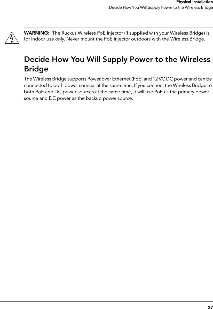 27Physical InstallationDecide How You Will Supply Power to the Wireless BridgeWARNING:  The Ruckus Wireless PoE injector (if supplied with your Wireless Bridge) is for indoor use only. Never mount the PoE injector outdoors with the Wireless Bridge.Decide How You Will Supply Power to the Wireless BridgeThe Wireless Bridge supports Power over Ethernet (PoE) and 12 VC DC power and can be connected to both power sources at the same time. If you connect the Wireless Bridge to both PoE and DC power sources at the same time, it will use PoE as the primary power source and DC power as the backup power source.