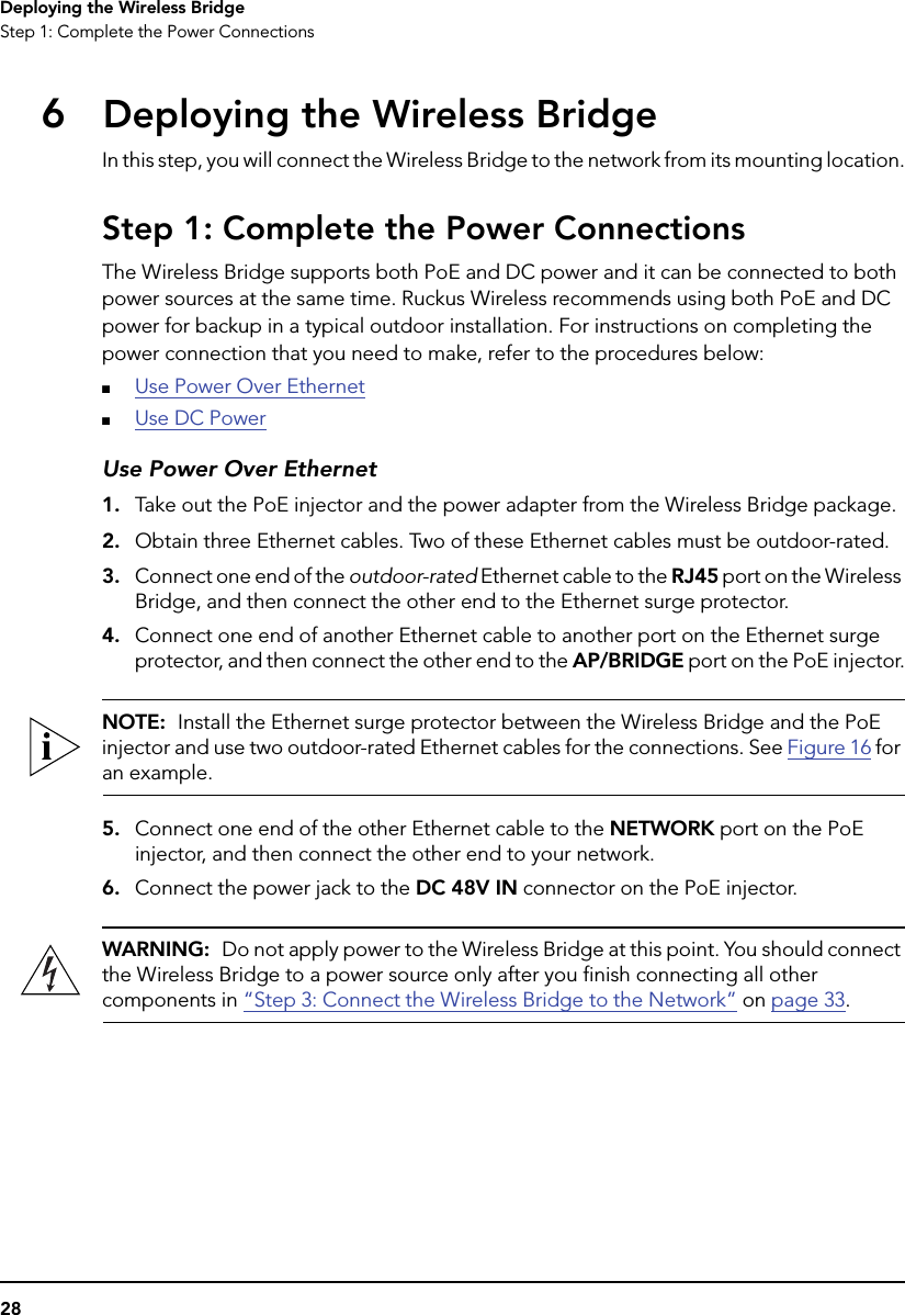 28Deploying the Wireless BridgeStep 1: Complete the Power Connections6Deploying the Wireless BridgeIn this step, you will connect the Wireless Bridge to the network from its mounting location.Step 1: Complete the Power ConnectionsThe Wireless Bridge supports both PoE and DC power and it can be connected to both power sources at the same time. Ruckus Wireless recommends using both PoE and DC power for backup in a typical outdoor installation. For instructions on completing the power connection that you need to make, refer to the procedures below:■Use Power Over Ethernet■Use DC PowerUse Power Over Ethernet1. Take out the PoE injector and the power adapter from the Wireless Bridge package.2. Obtain three Ethernet cables. Two of these Ethernet cables must be outdoor-rated.3. Connect one end of the outdoor-rated Ethernet cable to the RJ45 port on the Wireless Bridge, and then connect the other end to the Ethernet surge protector.4. Connect one end of another Ethernet cable to another port on the Ethernet surge protector, and then connect the other end to the AP/BRIDGE port on the PoE injector.NOTE:  Install the Ethernet surge protector between the Wireless Bridge and the PoE injector and use two outdoor-rated Ethernet cables for the connections. See Figure 16 for an example.5. Connect one end of the other Ethernet cable to the NETWORK port on the PoE injector, and then connect the other end to your network.6. Connect the power jack to the DC 48V IN connector on the PoE injector.WARNING:  Do not apply power to the Wireless Bridge at this point. You should connect the Wireless Bridge to a power source only after you finish connecting all other components in “Step 3: Connect the Wireless Bridge to the Network” on page 33.