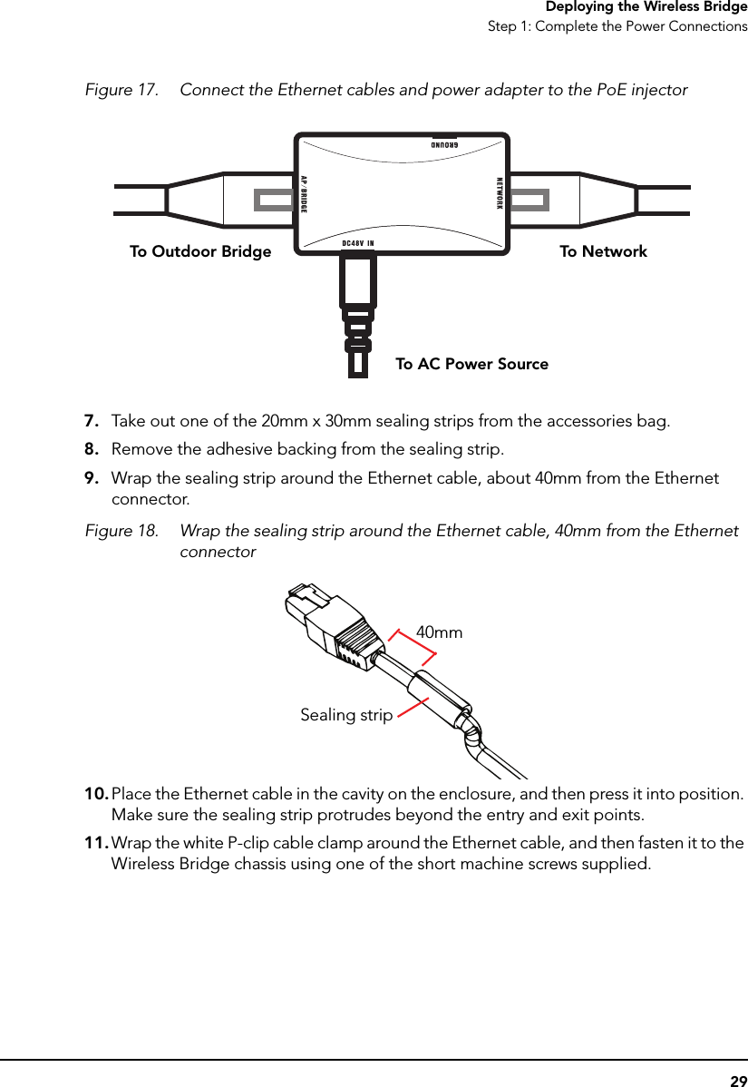 29Deploying the Wireless BridgeStep 1: Complete the Power ConnectionsFigure 17. Connect the Ethernet cables and power adapter to the PoE injector7. Take out one of the 20mm x 30mm sealing strips from the accessories bag.8. Remove the adhesive backing from the sealing strip.9. Wrap the sealing strip around the Ethernet cable, about 40mm from the Ethernet connector.Figure 18. Wrap the sealing strip around the Ethernet cable, 40mm from the Ethernet connector10. Place the Ethernet cable in the cavity on the enclosure, and then press it into position. Make sure the sealing strip protrudes beyond the entry and exit points. 11. Wrap the white P-clip cable clamp around the Ethernet cable, and then fasten it to the Wireless Bridge chassis using one of the short machine screws supplied.To N etworkTo Outdoor BridgeTo AC Power Source40mmSealing strip