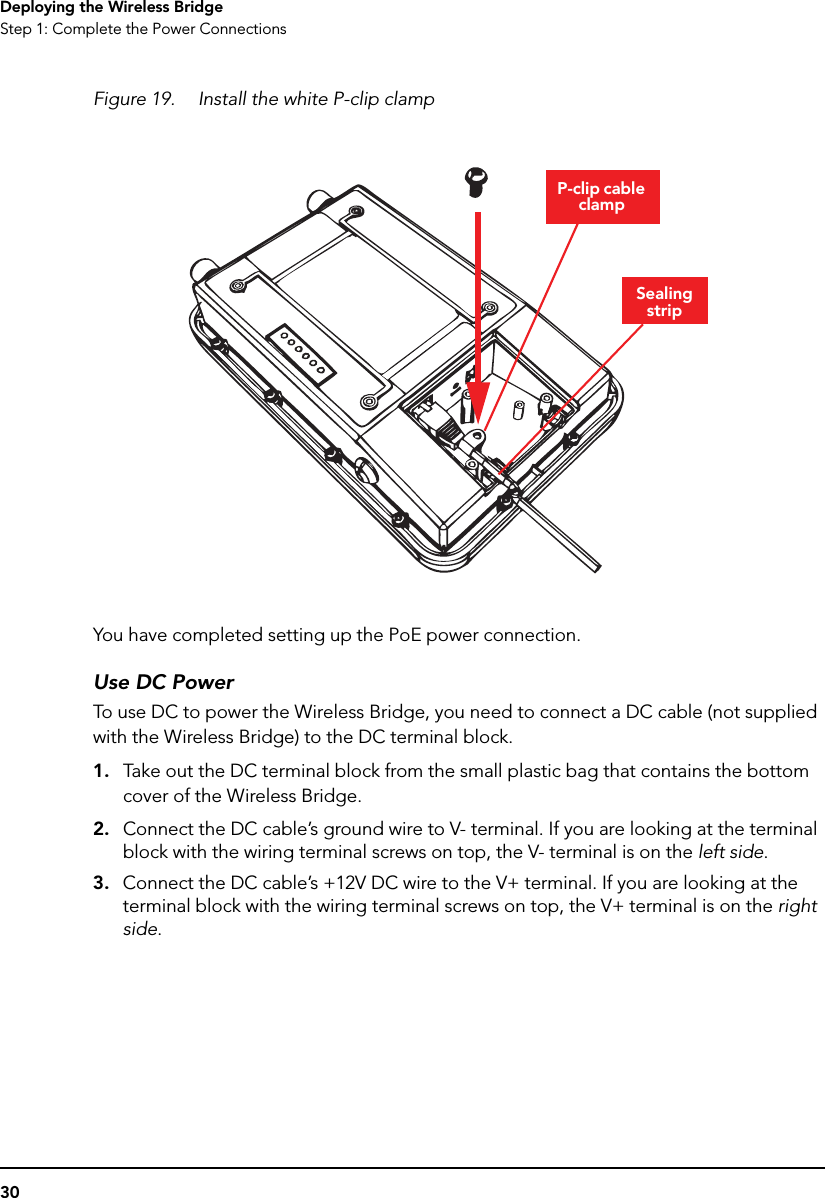 30Deploying the Wireless BridgeStep 1: Complete the Power ConnectionsFigure 19. Install the white P-clip clampYou have completed setting up the PoE power connection.Use DC PowerTo use DC to power the Wireless Bridge, you need to connect a DC cable (not supplied with the Wireless Bridge) to the DC terminal block.1. Take out the DC terminal block from the small plastic bag that contains the bottom cover of the Wireless Bridge.2. Connect the DC cable’s ground wire to V- terminal. If you are looking at the terminal block with the wiring terminal screws on top, the V- terminal is on the left side.3. Connect the DC cable’s +12V DC wire to the V+ terminal. If you are looking at the terminal block with the wiring terminal screws on top, the V+ terminal is on the right side.Sealing stripP-clip cable clamp