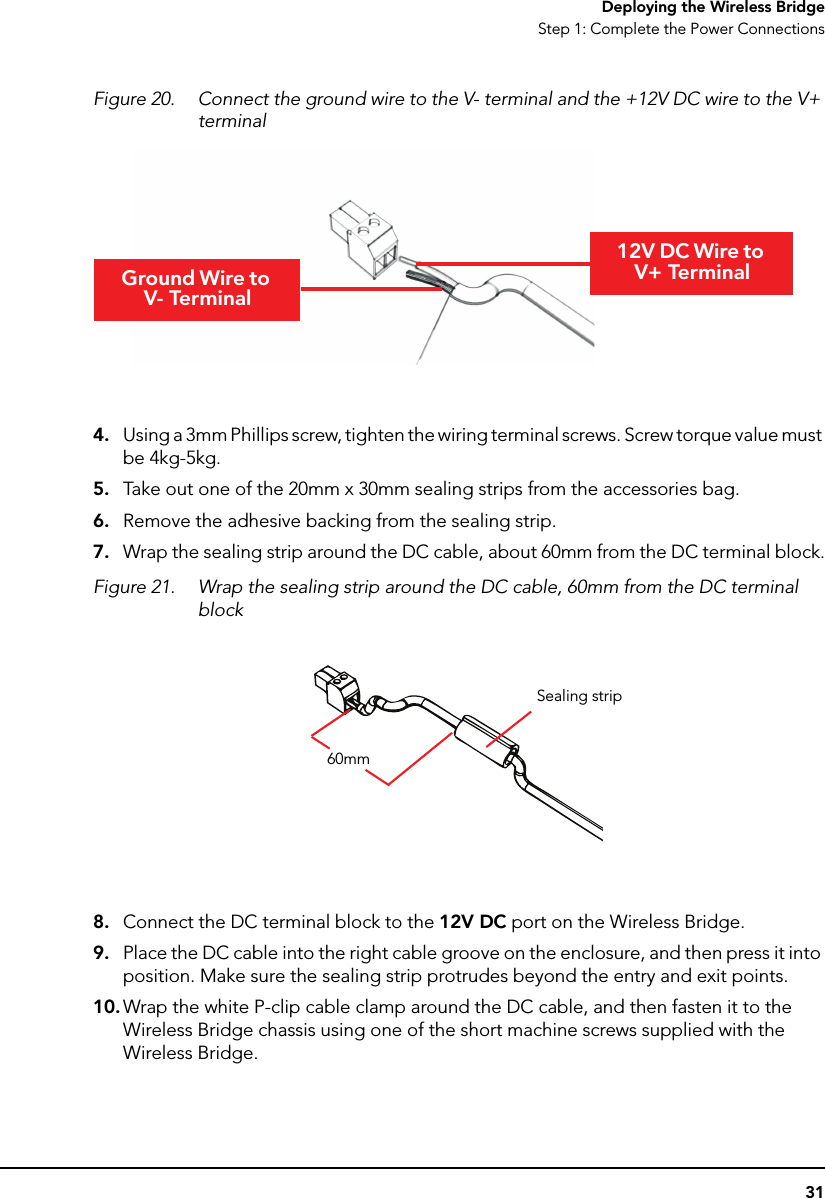 31Deploying the Wireless BridgeStep 1: Complete the Power ConnectionsFigure 20. Connect the ground wire to the V- terminal and the +12V DC wire to the V+ terminal4. Using a 3mm Phillips screw, tighten the wiring terminal screws. Screw torque value must be 4kg-5kg.5. Take out one of the 20mm x 30mm sealing strips from the accessories bag.6. Remove the adhesive backing from the sealing strip.7. Wrap the sealing strip around the DC cable, about 60mm from the DC terminal block.Figure 21. Wrap the sealing strip around the DC cable, 60mm from the DC terminal block8. Connect the DC terminal block to the 12V DC port on the Wireless Bridge.9. Place the DC cable into the right cable groove on the enclosure, and then press it into position. Make sure the sealing strip protrudes beyond the entry and exit points. 10. Wrap the white P-clip cable clamp around the DC cable, and then fasten it to the Wireless Bridge chassis using one of the short machine screws supplied with the Wireless Bridge.Ground Wire to V- Terminal12V DC Wire to V+ Terminal60mmSealing strip