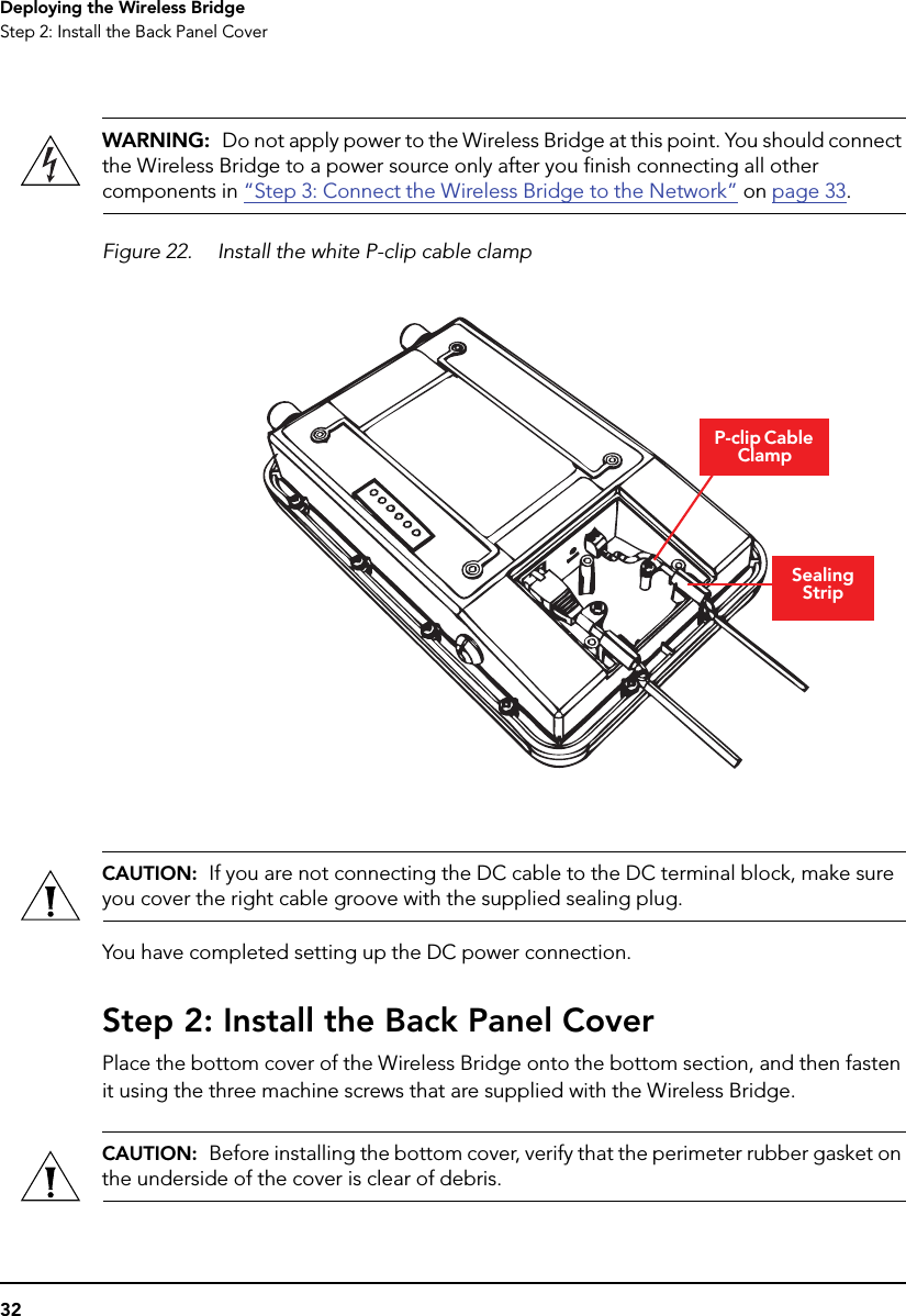 32Deploying the Wireless BridgeStep 2: Install the Back Panel CoverWARNING:  Do not apply power to the Wireless Bridge at this point. You should connect the Wireless Bridge to a power source only after you finish connecting all other components in “Step 3: Connect the Wireless Bridge to the Network” on page 33.Figure 22. Install the white P-clip cable clamp CAUTION:  If you are not connecting the DC cable to the DC terminal block, make sure you cover the right cable groove with the supplied sealing plug.You have completed setting up the DC power connection.Step 2: Install the Back Panel CoverPlace the bottom cover of the Wireless Bridge onto the bottom section, and then fasten it using the three machine screws that are supplied with the Wireless Bridge.CAUTION:  Before installing the bottom cover, verify that the perimeter rubber gasket on the underside of the cover is clear of debris.P-clip Cable ClampSealing Strip