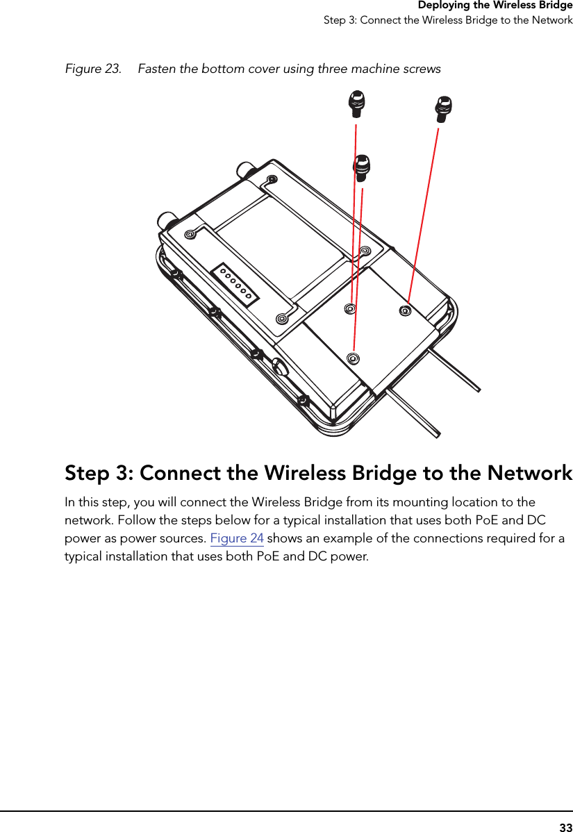 33Deploying the Wireless BridgeStep 3: Connect the Wireless Bridge to the NetworkFigure 23. Fasten the bottom cover using three machine screwsStep 3: Connect the Wireless Bridge to the NetworkIn this step, you will connect the Wireless Bridge from its mounting location to the network. Follow the steps below for a typical installation that uses both PoE and DC power as power sources. Figure 24 shows an example of the connections required for a typical installation that uses both PoE and DC power. 