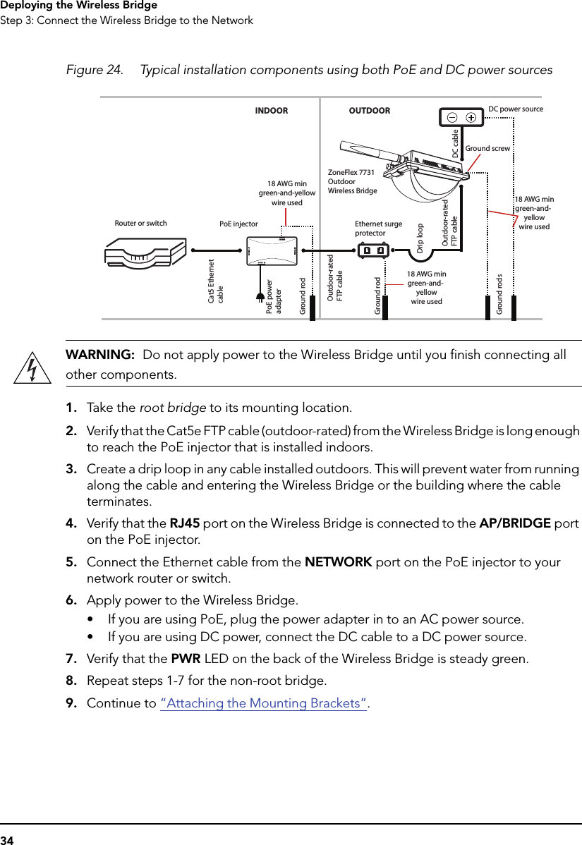 34Deploying the Wireless BridgeStep 3: Connect the Wireless Bridge to the NetworkFigure 24. Typical installation components using both PoE and DC power sourcesWARNING:  Do not apply power to the Wireless Bridge until you finish connecting all other components.1. Take  t he root bridge to its mounting location. 2. Verify that the Cat5e FTP cable (outdoor-rated) from the Wireless Bridge is long enough to reach the PoE injector that is installed indoors. 3. Create a drip loop in any cable installed outdoors. This will prevent water from running along the cable and entering the Wireless Bridge or the building where the cable terminates.4. Verify that the RJ45 port on the Wireless Bridge is connected to the AP/BRIDGE port on the PoE injector. 5. Connect the Ethernet cable from the NETWORK port on the PoE injector to your network router or switch.6. Apply power to the Wireless Bridge.• If you are using PoE, plug the power adapter in to an AC power source. • If you are using DC power, connect the DC cable to a DC power source.7. Verify that the PWR LED on the back of the Wireless Bridge is steady green.8. Repeat steps 1-7 for the non-root bridge.9. Continue to “Attaching the Mounting Brackets”.Router or switch PoE injectorCat5 Ethernet cablePoE power adapterGround rodOutdoor-rated FTP cableDrip loopOutdoor-rated FTP cableGround rodsZoneFlex 7731 Outdoor Wireless BridgeDC power sourceGround screwINDOOR OUTDOORDC cable18 AWG mingreen-and-yellowwire used18 AWG mingreen-and-yellowwire usedGround rodEthernet surge protector18 AWG mingreen-and-yellowwire used