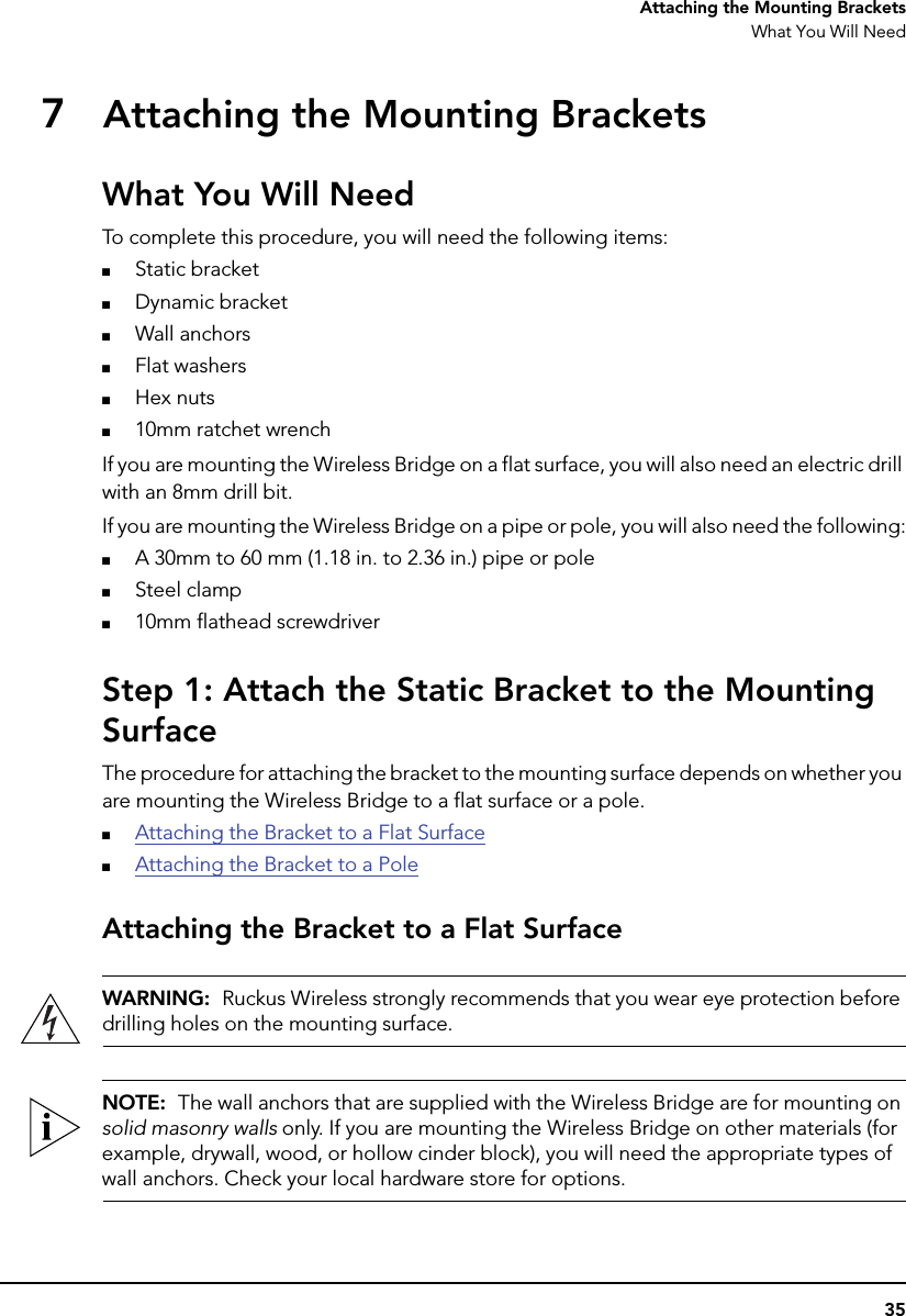 35Attaching the Mounting BracketsWhat You Will Need7Attaching the Mounting BracketsWhat You Will NeedTo complete this procedure, you will need the following items:■Static bracket■Dynamic bracket■Wall anchors■Flat washers■Hex nuts■10mm ratchet wrenchIf you are mounting the Wireless Bridge on a flat surface, you will also need an electric drill with an 8mm drill bit.If you are mounting the Wireless Bridge on a pipe or pole, you will also need the following:■A 30mm to 60 mm (1.18 in. to 2.36 in.) pipe or pole■Steel clamp■10mm flathead screwdriver Step 1: Attach the Static Bracket to the Mounting SurfaceThe procedure for attaching the bracket to the mounting surface depends on whether you are mounting the Wireless Bridge to a flat surface or a pole.■Attaching the Bracket to a Flat Surface■Attaching the Bracket to a PoleAttaching the Bracket to a Flat SurfaceWARNING:  Ruckus Wireless strongly recommends that you wear eye protection before drilling holes on the mounting surface.NOTE:  The wall anchors that are supplied with the Wireless Bridge are for mounting on solid masonry walls only. If you are mounting the Wireless Bridge on other materials (for example, drywall, wood, or hollow cinder block), you will need the appropriate types of wall anchors. Check your local hardware store for options.