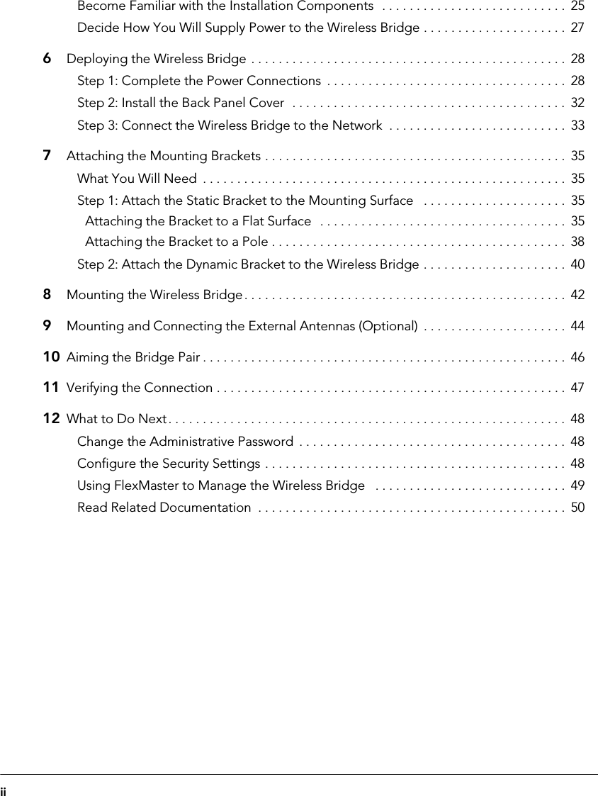 iiBecome Familiar with the Installation Components  . . . . . . . . . . . . . . . . . . . . . . . . . . .  25Decide How You Will Supply Power to the Wireless Bridge . . . . . . . . . . . . . . . . . . . . .  276Deploying the Wireless Bridge . . . . . . . . . . . . . . . . . . . . . . . . . . . . . . . . . . . . . . . . . . . . . .  28Step 1: Complete the Power Connections  . . . . . . . . . . . . . . . . . . . . . . . . . . . . . . . . . . .  28Step 2: Install the Back Panel Cover  . . . . . . . . . . . . . . . . . . . . . . . . . . . . . . . . . . . . . . . .  32Step 3: Connect the Wireless Bridge to the Network  . . . . . . . . . . . . . . . . . . . . . . . . . .  337Attaching the Mounting Brackets . . . . . . . . . . . . . . . . . . . . . . . . . . . . . . . . . . . . . . . . . . . .  35What You Will Need  . . . . . . . . . . . . . . . . . . . . . . . . . . . . . . . . . . . . . . . . . . . . . . . . . . . . .  35Step 1: Attach the Static Bracket to the Mounting Surface   . . . . . . . . . . . . . . . . . . . . .  35Attaching the Bracket to a Flat Surface  . . . . . . . . . . . . . . . . . . . . . . . . . . . . . . . . . . . .  35Attaching the Bracket to a Pole . . . . . . . . . . . . . . . . . . . . . . . . . . . . . . . . . . . . . . . . . . .  38Step 2: Attach the Dynamic Bracket to the Wireless Bridge . . . . . . . . . . . . . . . . . . . . .  408Mounting the Wireless Bridge. . . . . . . . . . . . . . . . . . . . . . . . . . . . . . . . . . . . . . . . . . . . . . .  429Mounting and Connecting the External Antennas (Optional)  . . . . . . . . . . . . . . . . . . . . .  4410 Aiming the Bridge Pair . . . . . . . . . . . . . . . . . . . . . . . . . . . . . . . . . . . . . . . . . . . . . . . . . . . . . 4611 Verifying the Connection . . . . . . . . . . . . . . . . . . . . . . . . . . . . . . . . . . . . . . . . . . . . . . . . . . .  4712 What to Do Next. . . . . . . . . . . . . . . . . . . . . . . . . . . . . . . . . . . . . . . . . . . . . . . . . . . . . . . . . .  48Change the Administrative Password  . . . . . . . . . . . . . . . . . . . . . . . . . . . . . . . . . . . . . . .  48Configure the Security Settings . . . . . . . . . . . . . . . . . . . . . . . . . . . . . . . . . . . . . . . . . . . .  48Using FlexMaster to Manage the Wireless Bridge   . . . . . . . . . . . . . . . . . . . . . . . . . . . .  49Read Related Documentation  . . . . . . . . . . . . . . . . . . . . . . . . . . . . . . . . . . . . . . . . . . . . .  50