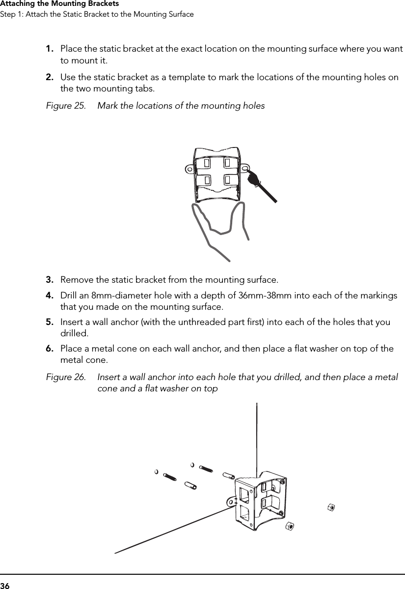 36Attaching the Mounting BracketsStep 1: Attach the Static Bracket to the Mounting Surface1. Place the static bracket at the exact location on the mounting surface where you want to mount it.2. Use the static bracket as a template to mark the locations of the mounting holes on the two mounting tabs.Figure 25. Mark the locations of the mounting holes3. Remove the static bracket from the mounting surface.4. Drill an 8mm-diameter hole with a depth of 36mm-38mm into each of the markings that you made on the mounting surface.5. Insert a wall anchor (with the unthreaded part first) into each of the holes that you drilled.6. Place a metal cone on each wall anchor, and then place a flat washer on top of the metal cone.Figure 26. Insert a wall anchor into each hole that you drilled, and then place a metal cone and a flat washer on top