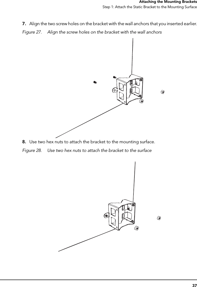 37Attaching the Mounting BracketsStep 1: Attach the Static Bracket to the Mounting Surface7. Align the two screw holes on the bracket with the wall anchors that you inserted earlier.Figure 27. Align the screw holes on the bracket with the wall anchors8. Use two hex nuts to attach the bracket to the mounting surface. Figure 28. Use two hex nuts to attach the bracket to the surface