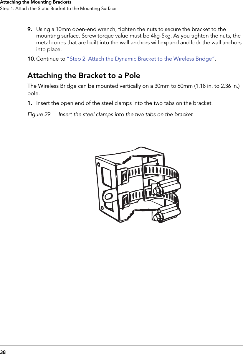 38Attaching the Mounting BracketsStep 1: Attach the Static Bracket to the Mounting Surface9. Using a 10mm open-end wrench, tighten the nuts to secure the bracket to the mounting surface. Screw torque value must be 4kg-5kg. As you tighten the nuts, the metal cones that are built into the wall anchors will expand and lock the wall anchors into place.10. Continue to “Step 2: Attach the Dynamic Bracket to the Wireless Bridge”.Attaching the Bracket to a PoleThe Wireless Bridge can be mounted vertically on a 30mm to 60mm (1.18 in. to 2.36 in.) pole.1. Insert the open end of the steel clamps into the two tabs on the bracket.Figure 29. Insert the steel clamps into the two tabs on the bracket