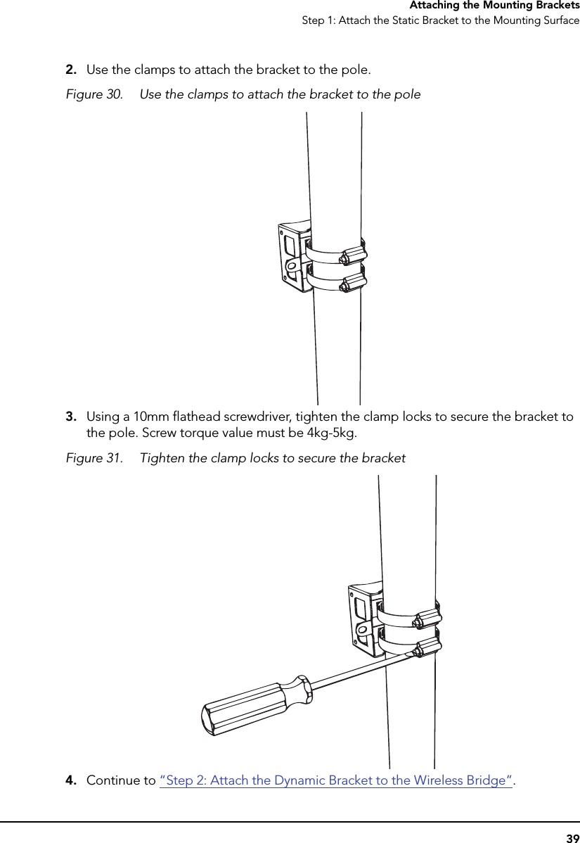 39Attaching the Mounting BracketsStep 1: Attach the Static Bracket to the Mounting Surface2. Use the clamps to attach the bracket to the pole.Figure 30. Use the clamps to attach the bracket to the pole3. Using a 10mm flathead screwdriver, tighten the clamp locks to secure the bracket to the pole. Screw torque value must be 4kg-5kg.Figure 31. Tighten the clamp locks to secure the bracket4. Continue to “Step 2: Attach the Dynamic Bracket to the Wireless Bridge”.