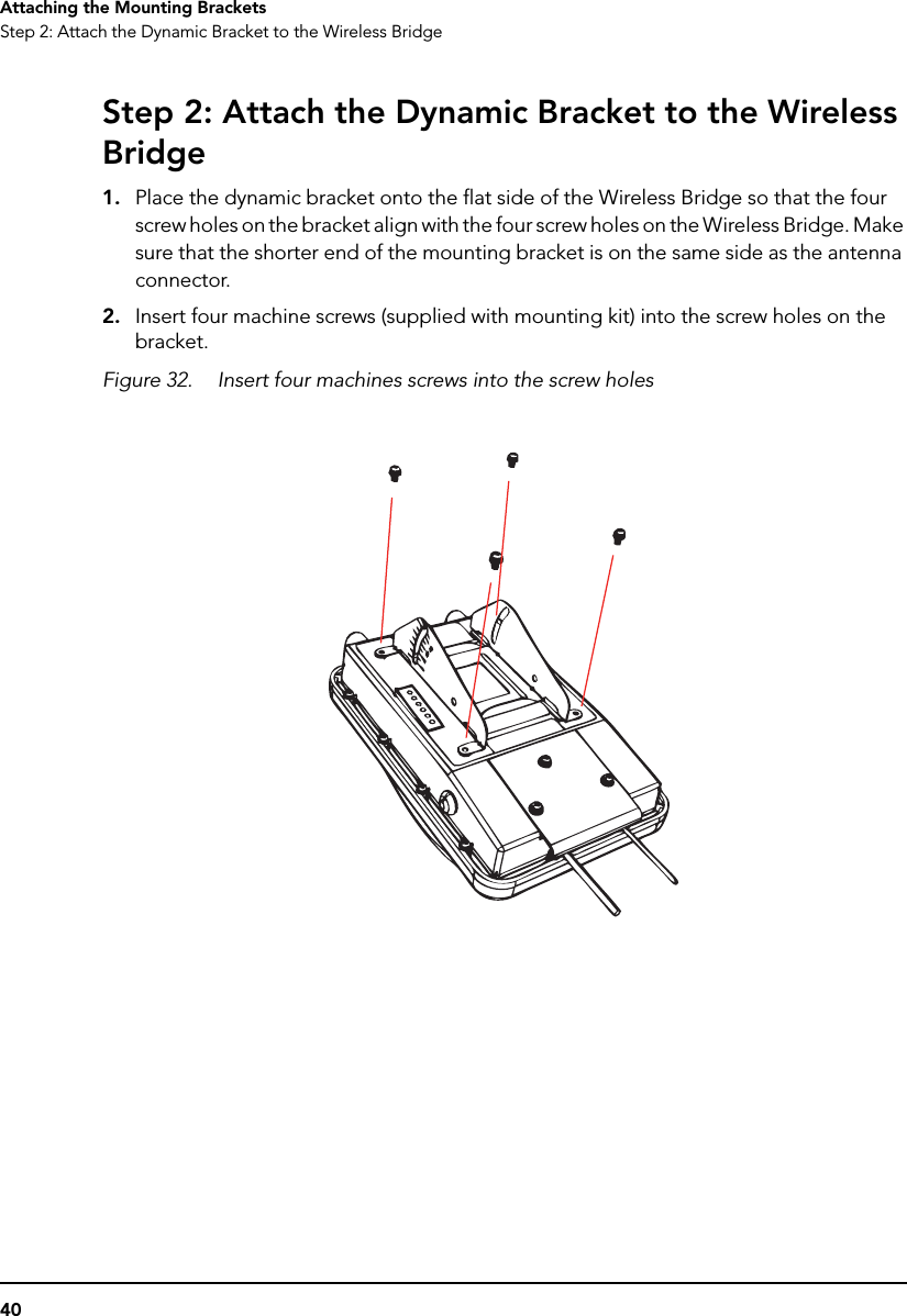 40Attaching the Mounting BracketsStep 2: Attach the Dynamic Bracket to the Wireless BridgeStep 2: Attach the Dynamic Bracket to the Wireless Bridge1. Place the dynamic bracket onto the flat side of the Wireless Bridge so that the four screw holes on the bracket align with the four screw holes on the Wireless Bridge. Make sure that the shorter end of the mounting bracket is on the same side as the antenna connector.2. Insert four machine screws (supplied with mounting kit) into the screw holes on the bracket.Figure 32. Insert four machines screws into the screw holes