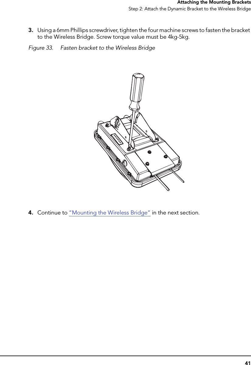 41Attaching the Mounting BracketsStep 2: Attach the Dynamic Bracket to the Wireless Bridge3. Using a 6mm Phillips screwdriver, tighten the four machine screws to fasten the bracket to the Wireless Bridge. Screw torque value must be 4kg-5kg.Figure 33. Fasten bracket to the Wireless Bridge4. Continue to “Mounting the Wireless Bridge” in the next section.