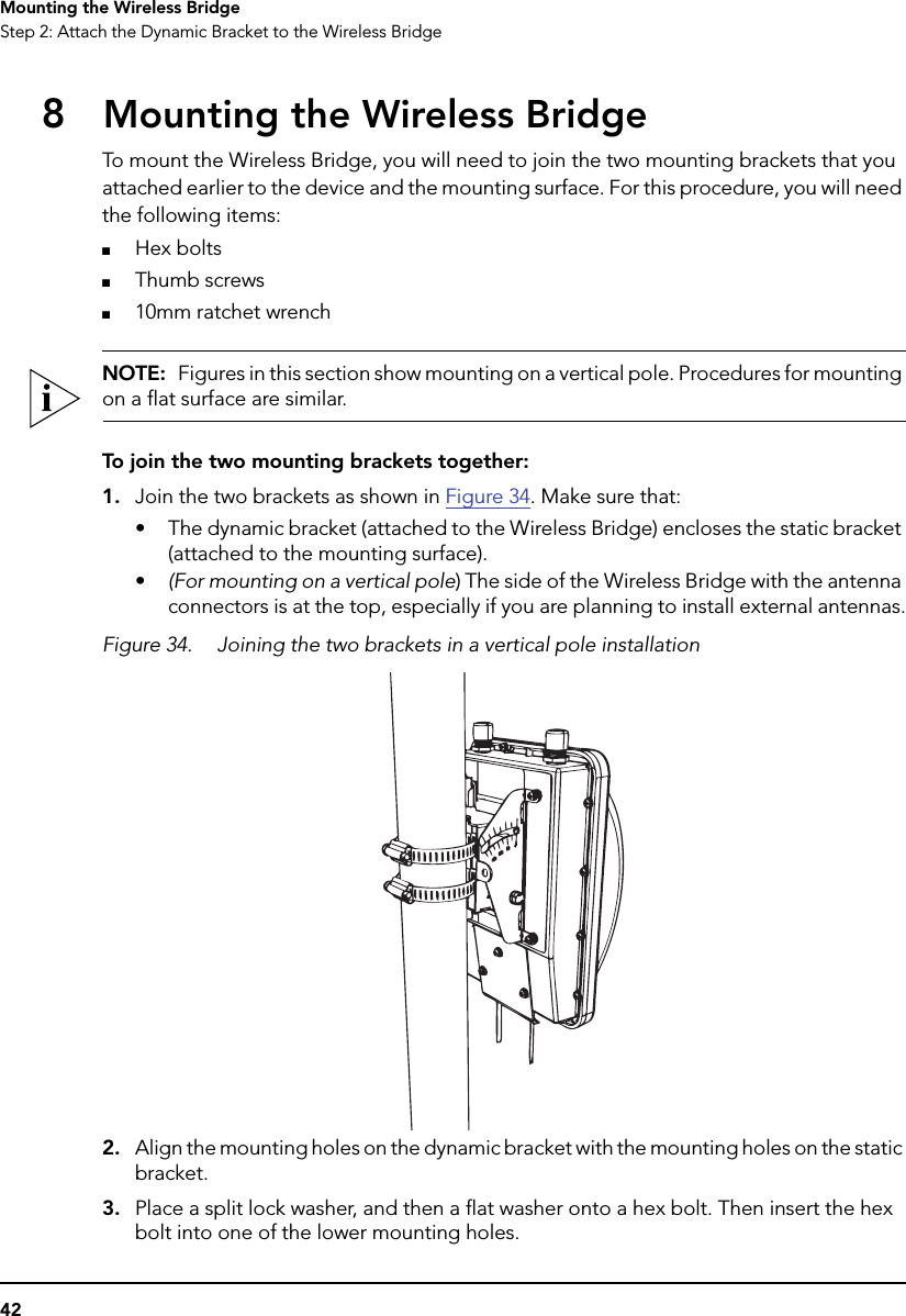 42Mounting the Wireless BridgeStep 2: Attach the Dynamic Bracket to the Wireless Bridge8Mounting the Wireless BridgeTo mount the Wireless Bridge, you will need to join the two mounting brackets that you attached earlier to the device and the mounting surface. For this procedure, you will need the following items:■Hex bolts■Thumb screws■10mm ratchet wrenchNOTE:  Figures in this section show mounting on a vertical pole. Procedures for mounting on a flat surface are similar.To join the two mounting brackets together:1. Join the two brackets as shown in Figure 34. Make sure that:• The dynamic bracket (attached to the Wireless Bridge) encloses the static bracket (attached to the mounting surface).•(For mounting on a vertical pole) The side of the Wireless Bridge with the antenna connectors is at the top, especially if you are planning to install external antennas.Figure 34. Joining the two brackets in a vertical pole installation2. Align the mounting holes on the dynamic bracket with the mounting holes on the static bracket.3. Place a split lock washer, and then a flat washer onto a hex bolt. Then insert the hex bolt into one of the lower mounting holes. 
