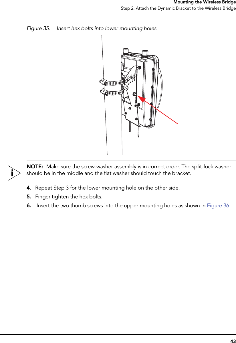 43Mounting the Wireless BridgeStep 2: Attach the Dynamic Bracket to the Wireless BridgeFigure 35. Insert hex bolts into lower mounting holesNOTE:  Make sure the screw-washer assembly is in correct order. The split-lock washer should be in the middle and the flat washer should touch the bracket.4. Repeat Step 3 for the lower mounting hole on the other side.5. Finger tighten the hex bolts.6.  Insert the two thumb screws into the upper mounting holes as shown in Figure 36.