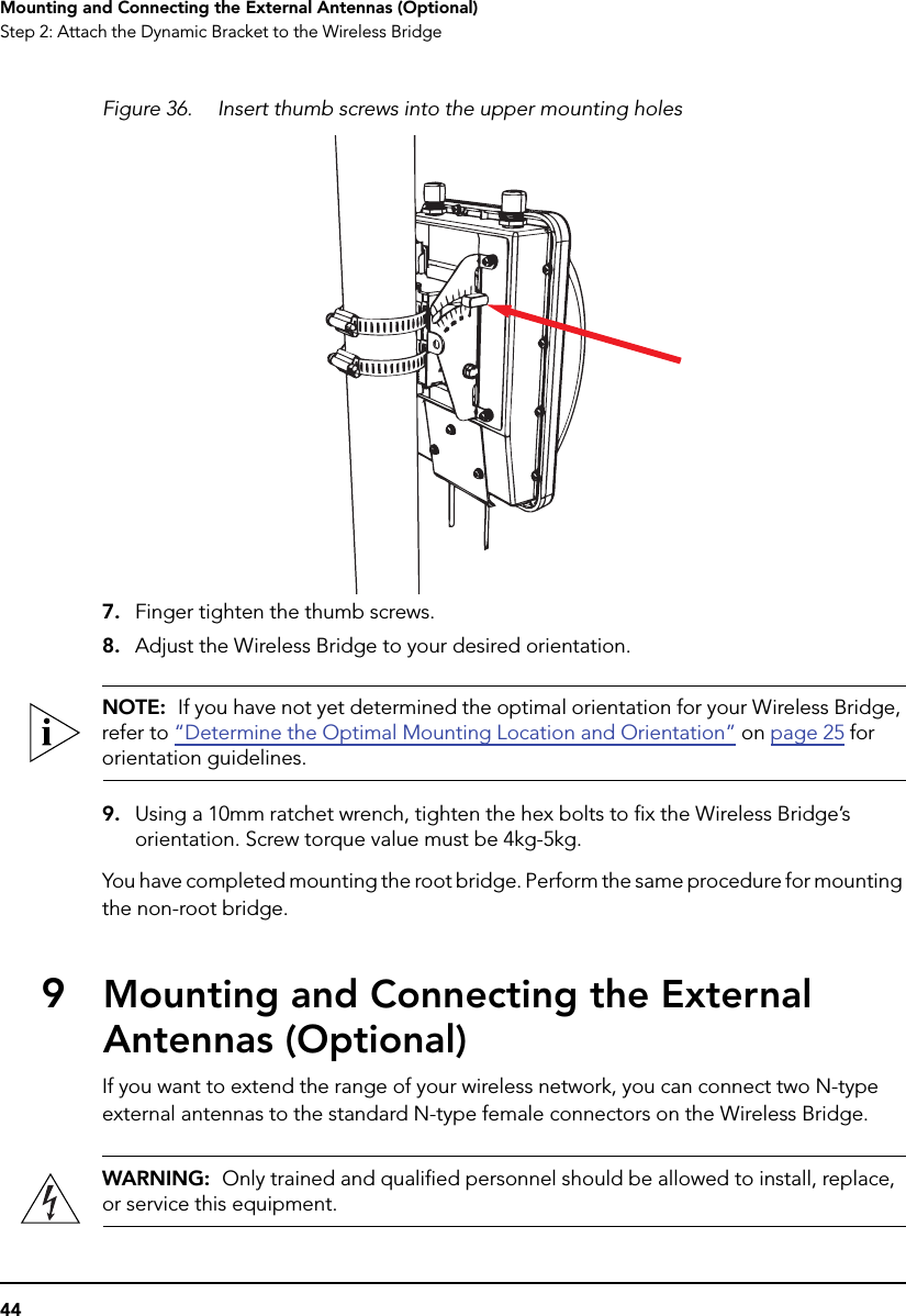 44Mounting and Connecting the External Antennas (Optional)Step 2: Attach the Dynamic Bracket to the Wireless BridgeFigure 36. Insert thumb screws into the upper mounting holes7. Finger tighten the thumb screws.8. Adjust the Wireless Bridge to your desired orientation. NOTE:  If you have not yet determined the optimal orientation for your Wireless Bridge, refer to “Determine the Optimal Mounting Location and Orientation” on page 25 for orientation guidelines.9. Using a 10mm ratchet wrench, tighten the hex bolts to fix the Wireless Bridge’s orientation. Screw torque value must be 4kg-5kg.You have completed mounting the root bridge. Perform the same procedure for mounting the non-root bridge.9Mounting and Connecting the External Antennas (Optional)If you want to extend the range of your wireless network, you can connect two N-type external antennas to the standard N-type female connectors on the Wireless Bridge.WARNING:  Only trained and qualified personnel should be allowed to install, replace, or service this equipment.