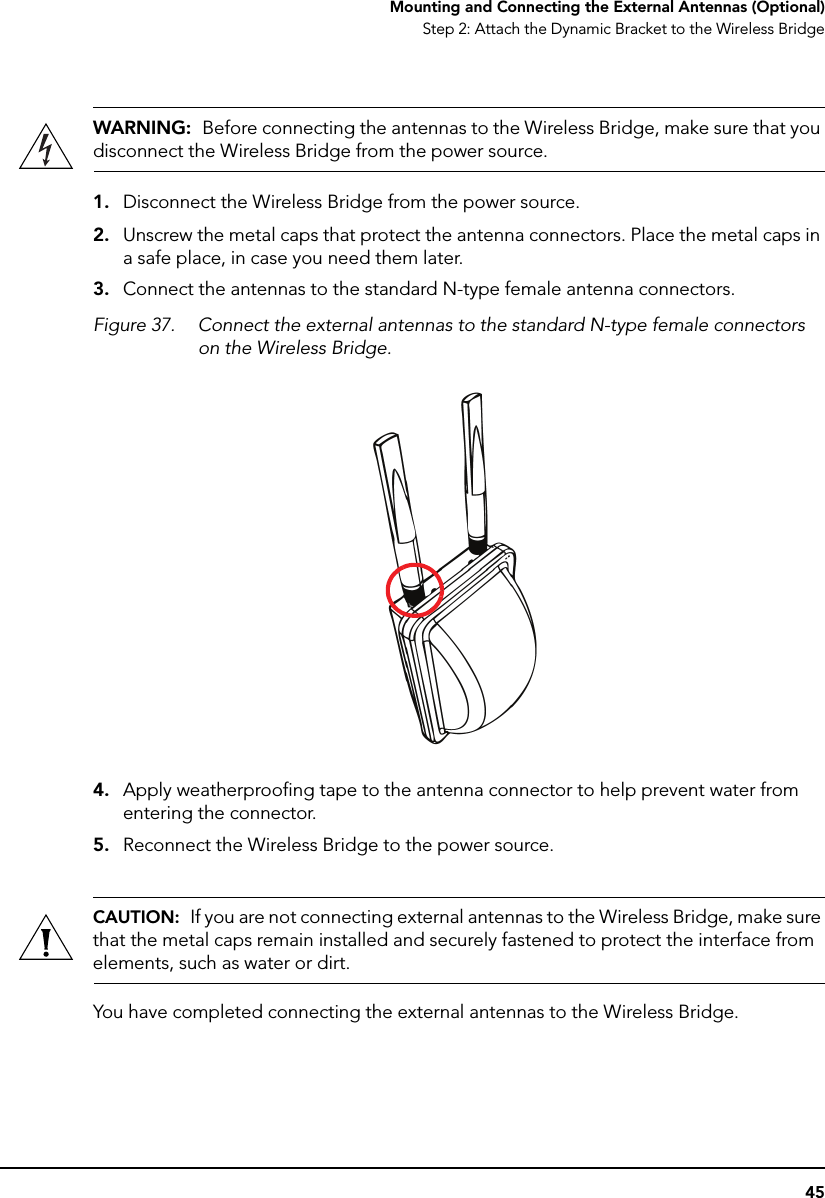 45Mounting and Connecting the External Antennas (Optional)Step 2: Attach the Dynamic Bracket to the Wireless BridgeWARNING:  Before connecting the antennas to the Wireless Bridge, make sure that you disconnect the Wireless Bridge from the power source.1. Disconnect the Wireless Bridge from the power source.2. Unscrew the metal caps that protect the antenna connectors. Place the metal caps in a safe place, in case you need them later.3. Connect the antennas to the standard N-type female antenna connectors.Figure 37. Connect the external antennas to the standard N-type female connectors on the Wireless Bridge.4. Apply weatherproofing tape to the antenna connector to help prevent water from entering the connector.5. Reconnect the Wireless Bridge to the power source.CAUTION:  If you are not connecting external antennas to the Wireless Bridge, make sure that the metal caps remain installed and securely fastened to protect the interface from elements, such as water or dirt.You have completed connecting the external antennas to the Wireless Bridge.