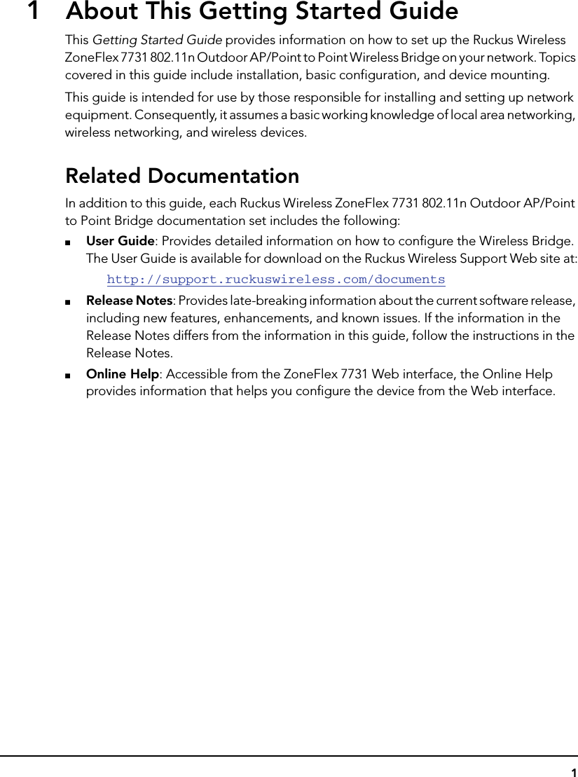 11About This Getting Started GuideThis Getting Started Guide provides information on how to set up the Ruckus Wireless ZoneFlex 7731 802.11n Outdoor AP/Point to Point Wireless Bridge on your network. Topics covered in this guide include installation, basic configuration, and device mounting.This guide is intended for use by those responsible for installing and setting up network equipment. Consequently, it assumes a basic working knowledge of local area networking, wireless networking, and wireless devices.Related DocumentationIn addition to this guide, each Ruckus Wireless ZoneFlex 7731 802.11n Outdoor AP/Point to Point Bridge documentation set includes the following: ■User Guide: Provides detailed information on how to configure the Wireless Bridge. The User Guide is available for download on the Ruckus Wireless Support Web site at:http://support.ruckuswireless.com/documents■Release Notes: Provides late-breaking information about the current software release, including new features, enhancements, and known issues. If the information in the Release Notes differs from the information in this guide, follow the instructions in the Release Notes.■Online Help: Accessible from the ZoneFlex 7731 Web interface, the Online Help provides information that helps you configure the device from the Web interface.