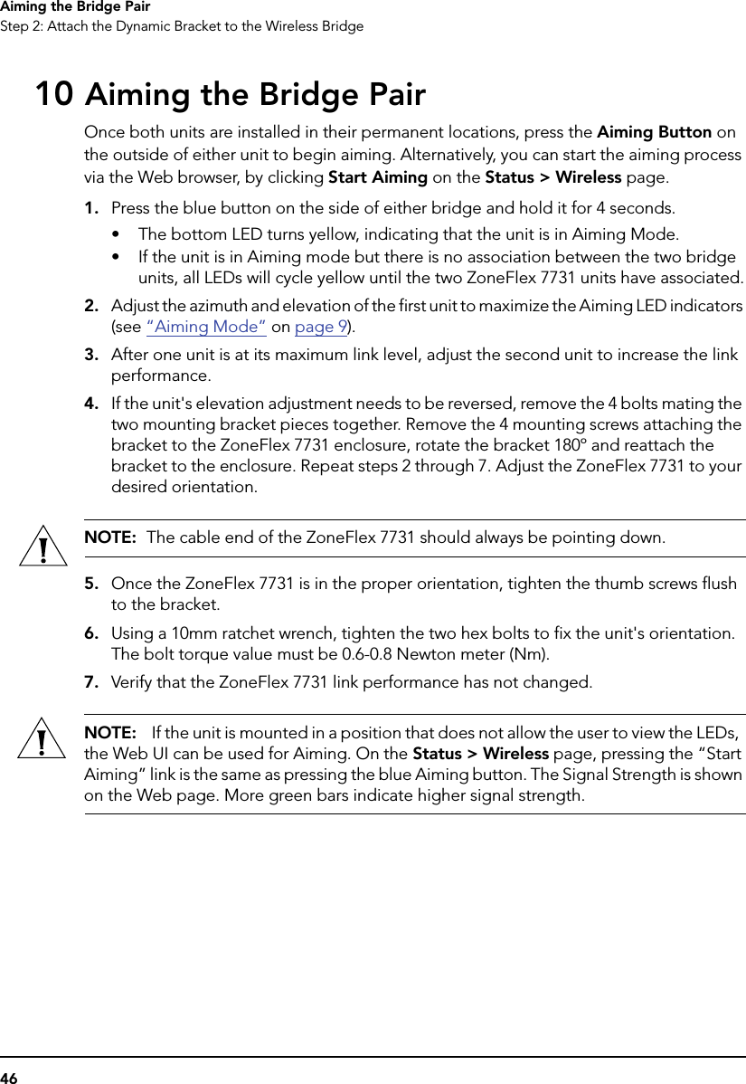 46Aiming the Bridge PairStep 2: Attach the Dynamic Bracket to the Wireless Bridge10 Aiming the Bridge PairOnce both units are installed in their permanent locations, press the Aiming Button on the outside of either unit to begin aiming. Alternatively, you can start the aiming process via the Web browser, by clicking Start Aiming on the Status &gt; Wireless page. 1. Press the blue button on the side of either bridge and hold it for 4 seconds.• The bottom LED turns yellow, indicating that the unit is in Aiming Mode. • If the unit is in Aiming mode but there is no association between the two bridge units, all LEDs will cycle yellow until the two ZoneFlex 7731 units have associated.2. Adjust the azimuth and elevation of the first unit to maximize the Aiming LED indicators (see “Aiming Mode” on page 9). 3. After one unit is at its maximum link level, adjust the second unit to increase the link performance.4. If the unit&apos;s elevation adjustment needs to be reversed, remove the 4 bolts mating the two mounting bracket pieces together. Remove the 4 mounting screws attaching the bracket to the ZoneFlex 7731 enclosure, rotate the bracket 180º and reattach the bracket to the enclosure. Repeat steps 2 through 7. Adjust the ZoneFlex 7731 to your desired orientation. NOTE:  The cable end of the ZoneFlex 7731 should always be pointing down.5. Once the ZoneFlex 7731 is in the proper orientation, tighten the thumb screws flush to the bracket. 6. Using a 10mm ratchet wrench, tighten the two hex bolts to fix the unit&apos;s orientation. The bolt torque value must be 0.6-0.8 Newton meter (Nm).7. Verify that the ZoneFlex 7731 link performance has not changed.NOTE:   If the unit is mounted in a position that does not allow the user to view the LEDs,  the Web UI can be used for Aiming. On the Status &gt; Wireless page, pressing the “Start Aiming” link is the same as pressing the blue Aiming button. The Signal Strength is shown on the Web page. More green bars indicate higher signal strength.