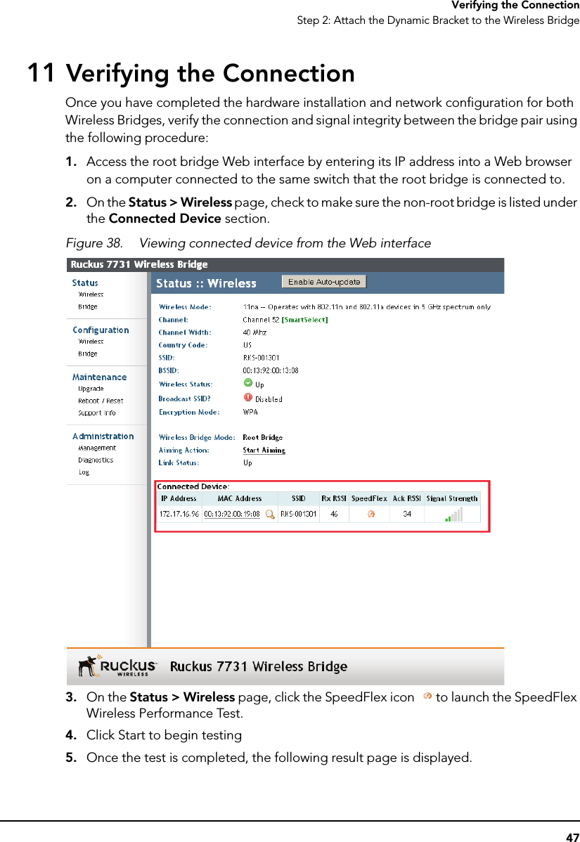 47Verifying the ConnectionStep 2: Attach the Dynamic Bracket to the Wireless Bridge11 Verifying the ConnectionOnce you have completed the hardware installation and network configuration for both Wireless Bridges, verify the connection and signal integrity between the bridge pair using the following procedure:1. Access the root bridge Web interface by entering its IP address into a Web browser on a computer connected to the same switch that the root bridge is connected to.2. On the Status &gt; Wireless page, check to make sure the non-root bridge is listed under the Connected Device section.Figure 38. Viewing connected device from the Web interface 3. On the Status &gt; Wireless page, click the SpeedFlex icon  to launch the SpeedFlex Wireless Performance Test.4. Click Start to begin testing5. Once the test is completed, the following result page is displayed.