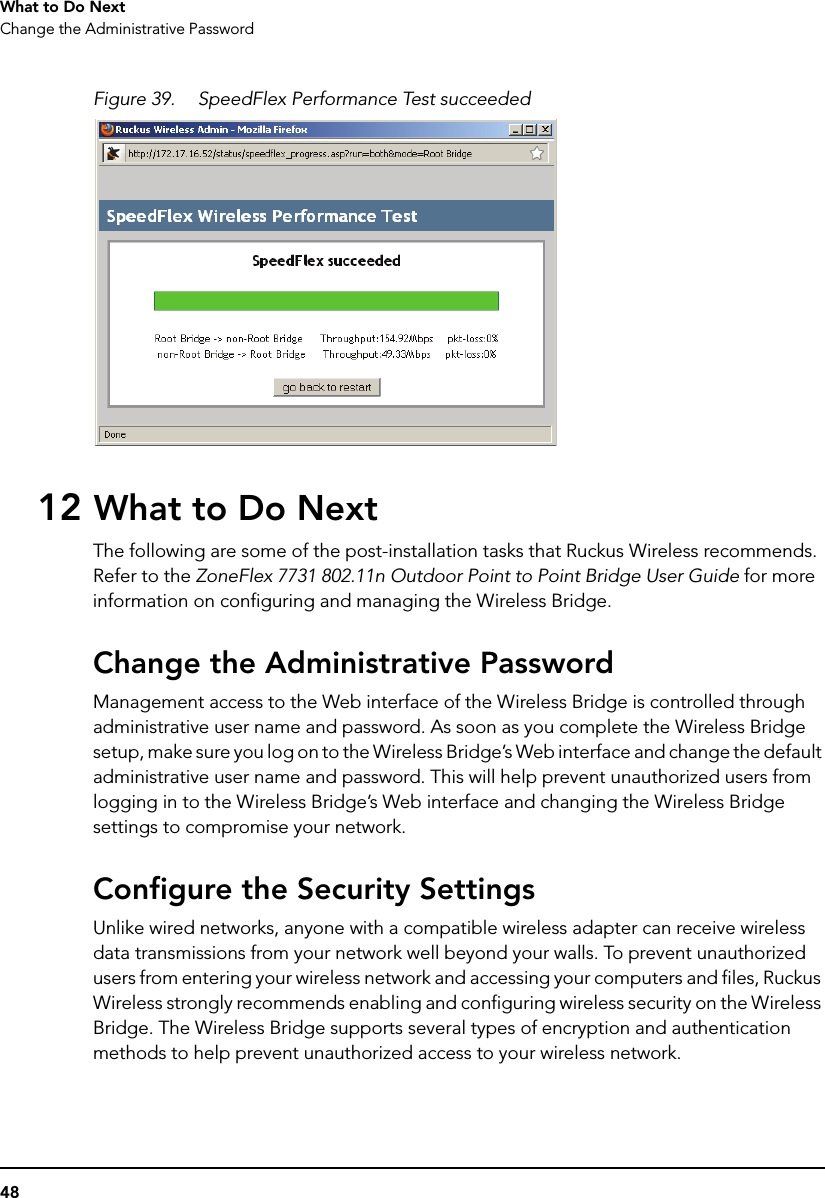 48What to Do NextChange the Administrative PasswordFigure 39. SpeedFlex Performance Test succeeded12 What to Do NextThe following are some of the post-installation tasks that Ruckus Wireless recommends. Refer to the ZoneFlex 7731 802.11n Outdoor Point to Point Bridge User Guide for more information on configuring and managing the Wireless Bridge.Change the Administrative PasswordManagement access to the Web interface of the Wireless Bridge is controlled through administrative user name and password. As soon as you complete the Wireless Bridge setup, make sure you log on to the Wireless Bridge’s Web interface and change the default administrative user name and password. This will help prevent unauthorized users from logging in to the Wireless Bridge’s Web interface and changing the Wireless Bridge settings to compromise your network.Configure the Security SettingsUnlike wired networks, anyone with a compatible wireless adapter can receive wireless data transmissions from your network well beyond your walls. To prevent unauthorized users from entering your wireless network and accessing your computers and files, Ruckus Wireless strongly recommends enabling and configuring wireless security on the Wireless Bridge. The Wireless Bridge supports several types of encryption and authentication methods to help prevent unauthorized access to your wireless network.