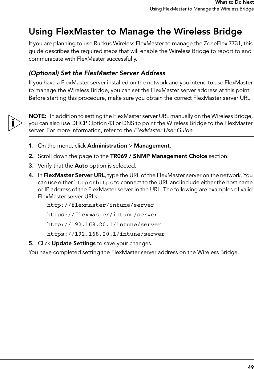 49What to Do NextUsing FlexMaster to Manage the Wireless BridgeUsing FlexMaster to Manage the Wireless BridgeIf you are planning to use Ruckus Wireless FlexMaster to manage the ZoneFlex 7731, this guide describes the required steps that will enable the Wireless Bridge to report to and communicate with FlexMaster successfully. (Optional) Set the FlexMaster Server AddressIf you have a FlexMaster server installed on the network and you intend to use FlexMaster to manage the Wireless Bridge, you can set the FlexMaster server address at this point. Before starting this procedure, make sure you obtain the correct FlexMaster server URL.NOTE:  In addition to setting the FlexMaster server URL manually on the Wireless Bridge, you can also use DHCP Option 43 or DNS to point the Wireless Bridge to the FlexMaster server. For more information, refer to the FlexMaster User Guide.1. On the menu, click Administration &gt; Management.2. Scroll down the page to the TR069 / SNMP Management Choice section.3. Verify that the Auto option is selected.4. In FlexMaster Server URL, type the URL of the FlexMaster server on the network. You can use either http or https to connect to the URL and include either the host name or IP address of the FlexMaster server in the URL. The following are examples of valid FlexMaster server URLs:http://flexmaster/intune/serverhttps://flexmaster/intune/serverhttp://192.168.20.1/intune/serverhttps://192.168.20.1/intune/server5. Click Update Settings to save your changes.You have completed setting the FlexMaster server address on the Wireless Bridge.