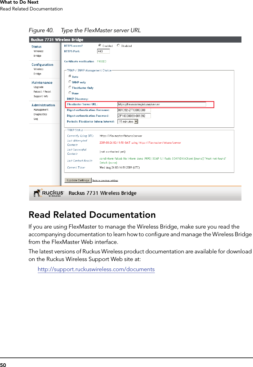 50What to Do NextRead Related DocumentationFigure 40. Type the FlexMaster server URLRead Related DocumentationIf you are using FlexMaster to manage the Wireless Bridge, make sure you read the accompanying documentation to learn how to configure and manage the Wireless Bridge from the FlexMaster Web interface. The latest versions of Ruckus Wireless product documentation are available for download on the Ruckus Wireless Support Web site at:http://support.ruckuswireless.com/documents