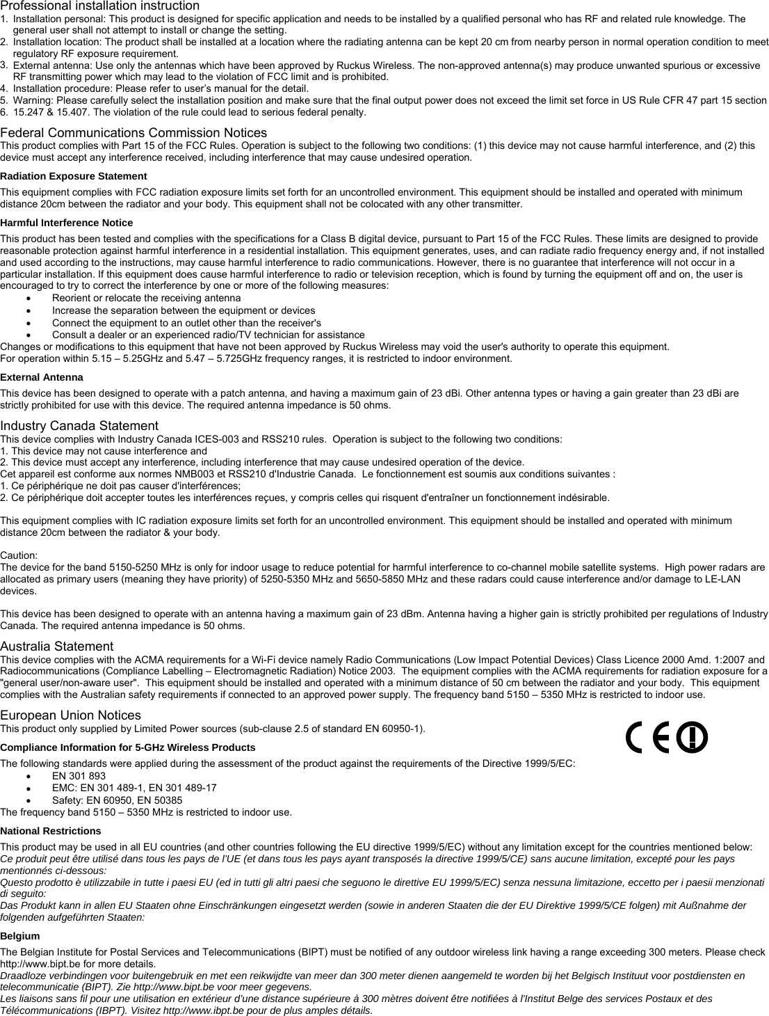 Professional installation instruction 1.  Installation personal: This product is designed for specific application and needs to be installed by a qualified personal who has RF and related rule knowledge. The general user shall not attempt to install or change the setting. 2.  Installation location: The product shall be installed at a location where the radiating antenna can be kept 20 cm from nearby person in normal operation condition to meet regulatory RF exposure requirement. 3.  External antenna: Use only the antennas which have been approved by Ruckus Wireless. The non-approved antenna(s) may produce unwanted spurious or excessive RF transmitting power which may lead to the violation of FCC limit and is prohibited.  4.  Installation procedure: Please refer to user’s manual for the detail. 5.  Warning: Please carefully select the installation position and make sure that the final output power does not exceed the limit set force in US Rule CFR 47 part 15 section 6.  15.247 &amp; 15.407. The violation of the rule could lead to serious federal penalty. Federal Communications Commission Notices This product complies with Part 15 of the FCC Rules. Operation is subject to the following two conditions: (1) this device may not cause harmful interference, and (2) this device must accept any interference received, including interference that may cause undesired operation. Radiation Exposure Statement This equipment complies with FCC radiation exposure limits set forth for an uncontrolled environment. This equipment should be installed and operated with minimum distance 20cm between the radiator and your body. This equipment shall not be colocated with any other transmitter. Harmful Interference Notice This product has been tested and complies with the specifications for a Class B digital device, pursuant to Part 15 of the FCC Rules. These limits are designed to provide reasonable protection against harmful interference in a residential installation. This equipment generates, uses, and can radiate radio frequency energy and, if not installed and used according to the instructions, may cause harmful interference to radio communications. However, there is no guarantee that interference will not occur in a particular installation. If this equipment does cause harmful interference to radio or television reception, which is found by turning the equipment off and on, the user is encouraged to try to correct the interference by one or more of the following measures: • Reorient or relocate the receiving antenna • Increase the separation between the equipment or devices • Connect the equipment to an outlet other than the receiver&apos;s • Consult a dealer or an experienced radio/TV technician for assistance Changes or modifications to this equipment that have not been approved by Ruckus Wireless may void the user&apos;s authority to operate this equipment. For operation within 5.15 – 5.25GHz and 5.47 – 5.725GHz frequency ranges, it is restricted to indoor environment. External Antenna This device has been designed to operate with a patch antenna, and having a maximum gain of 23 dBi. Other antenna types or having a gain greater than 23 dBi are strictly prohibited for use with this device. The required antenna impedance is 50 ohms.  Industry Canada Statement This device complies with Industry Canada ICES-003 and RSS210 rules.  Operation is subject to the following two conditions: 1. This device may not cause interference and 2. This device must accept any interference, including interference that may cause undesired operation of the device. Cet appareil est conforme aux normes NMB003 et RSS210 d&apos;Industrie Canada.  Le fonctionnement est soumis aux conditions suivantes : 1. Ce périphérique ne doit pas causer d&apos;interférences; 2. Ce périphérique doit accepter toutes les interférences reçues, y compris celles qui risquent d&apos;entraîner un fonctionnement indésirable.  This equipment complies with IC radiation exposure limits set forth for an uncontrolled environment. This equipment should be installed and operated with minimum distance 20cm between the radiator &amp; your body.  Caution: The device for the band 5150-5250 MHz is only for indoor usage to reduce potential for harmful interference to co-channel mobile satellite systems.  High power radars are allocated as primary users (meaning they have priority) of 5250-5350 MHz and 5650-5850 MHz and these radars could cause interference and/or damage to LE-LAN devices.   This device has been designed to operate with an antenna having a maximum gain of 23 dBm. Antenna having a higher gain is strictly prohibited per regulations of Industry Canada. The required antenna impedance is 50 ohms. Australia Statement This device complies with the ACMA requirements for a Wi-Fi device namely Radio Communications (Low Impact Potential Devices) Class Licence 2000 Amd. 1:2007 and Radiocommunications (Compliance Labelling – Electromagnetic Radiation) Notice 2003.  The equipment complies with the ACMA requirements for radiation exposure for a &quot;general user/non-aware user&quot;.  This equipment should be installed and operated with a minimum distance of 50 cm between the radiator and your body.  This equipment complies with the Australian safety requirements if connected to an approved power supply. The frequency band 5150 – 5350 MHz is restricted to indoor use. European Union Notices          This product only supplied by Limited Power sources (sub-clause 2.5 of standard EN 60950-1). Compliance Information for 5-GHz Wireless Products The following standards were applied during the assessment of the product against the requirements of the Directive 1999/5/EC: • EN 301 893 • EMC: EN 301 489-1, EN 301 489-17 • Safety: EN 60950, EN 50385 The frequency band 5150 – 5350 MHz is restricted to indoor use. National Restrictions This product may be used in all EU countries (and other countries following the EU directive 1999/5/EC) without any limitation except for the countries mentioned below: Ce produit peut être utilisé dans tous les pays de l’UE (et dans tous les pays ayant transposés la directive 1999/5/CE) sans aucune limitation, excepté pour les pays mentionnés ci-dessous: Questo prodotto è utilizzabile in tutte i paesi EU (ed in tutti gli altri paesi che seguono le direttive EU 1999/5/EC) senza nessuna limitazione, eccetto per i paesii menzionati di seguito: Das Produkt kann in allen EU Staaten ohne Einschränkungen eingesetzt werden (sowie in anderen Staaten die der EU Direktive 1999/5/CE folgen) mit Außnahme der folgenden aufgeführten Staaten: Belgium The Belgian Institute for Postal Services and Telecommunications (BIPT) must be notified of any outdoor wireless link having a range exceeding 300 meters. Please check http://www.bipt.be for more details. Draadloze verbindingen voor buitengebruik en met een reikwijdte van meer dan 300 meter dienen aangemeld te worden bij het Belgisch Instituut voor postdiensten en telecommunicatie (BIPT). Zie http://www.bipt.be voor meer gegevens. Les liaisons sans fil pour une utilisation en extérieur d’une distance supérieure à 300 mètres doivent être notifiées à l’Institut Belge des services Postaux et des Télécommunications (IBPT). Visitez http://www.ibpt.be pour de plus amples détails.  