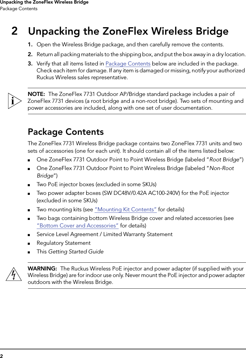 2Unpacking the ZoneFlex Wireless BridgePackage Contents2Unpacking the ZoneFlex Wireless Bridge1. Open the Wireless Bridge package, and then carefully remove the contents. 2. Return all packing materials to the shipping box, and put the box away in a dry location.3. Verify that all items listed in Package Contents below are included in the package. Check each item for damage. If any item is damaged or missing, notify your authorized Ruckus Wireless sales representative.NOTE:  The ZoneFlex 7731 Outdoor AP/Bridge standard package includes a pair of ZoneFlex 7731 devices (a root bridge and a non-root bridge). Two sets of mounting and power accessories are included, along with one set of user documentation. Package ContentsThe ZoneFlex 7731 Wireless Bridge package contains two ZoneFlex 7731 units and two sets of accessories (one for each unit). It should contain all of the items listed below:■One ZoneFlex 7731 Outdoor Point to Point Wireless Bridge (labeled “Root Bridge”)■One ZoneFlex 7731 Outdoor Point to Point Wireless Bridge (labeled “Non-Root Bridge”)■Two PoE injector boxes (excluded in some SKUs)■Two power adapter boxes (SW DC48V/0.42A AC100-240V) for the PoE injector (excluded in some SKUs)■Two mounting kits (see “Mounting Kit Contents” for details)■Two bags containing bottom Wireless Bridge cover and related accessories (see “Bottom Cover and Accessories” for details)■Service Level Agreement / Limited Warranty Statement■Regulatory Statement■This Getting Started GuideWARNING:  The Ruckus Wireless PoE injector and power adapter (if supplied with your Wireless Bridge) are for indoor use only. Never mount the PoE injector and power adapter outdoors with the Wireless Bridge.