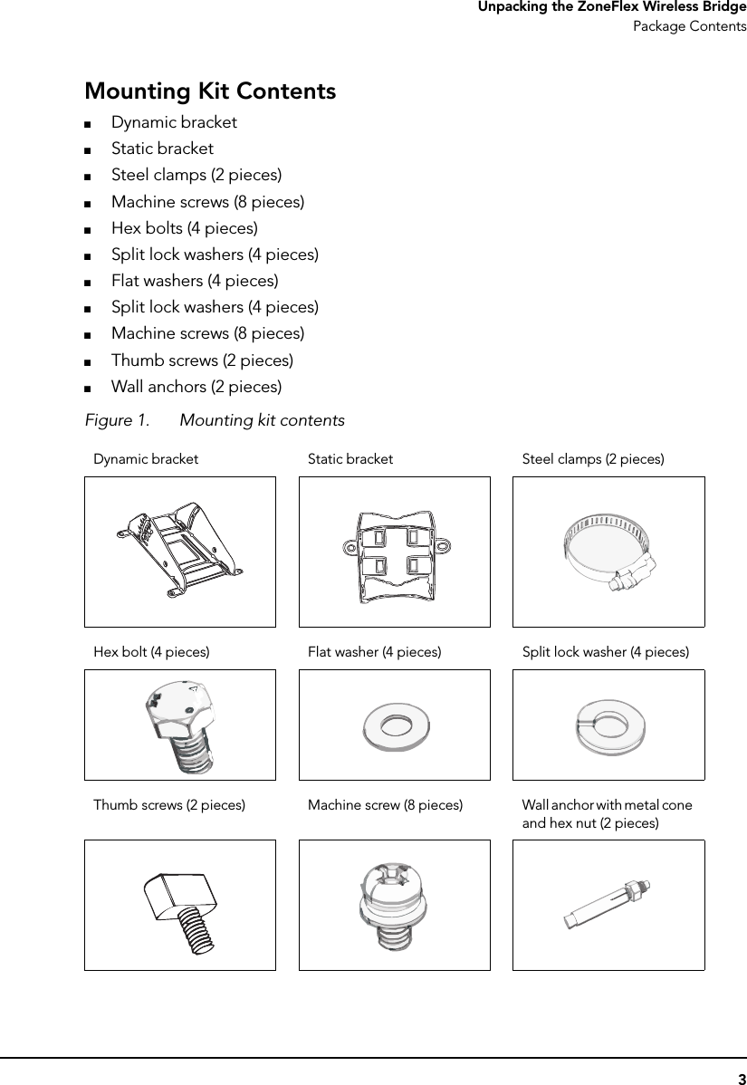 3Unpacking the ZoneFlex Wireless BridgePackage ContentsMounting Kit Contents■Dynamic bracket■Static bracket■Steel clamps (2 pieces)■Machine screws (8 pieces)■Hex bolts (4 pieces)■Split lock washers (4 pieces)■Flat washers (4 pieces)■Split lock washers (4 pieces)■Machine screws (8 pieces)■Thumb screws (2 pieces)■Wall anchors (2 pieces)Figure 1. Mounting kit contentsDynamic bracket Static bracket Steel clamps (2 pieces)Hex bolt (4 pieces) Flat washer (4 pieces) Split lock washer (4 pieces)Thumb screws (2 pieces) Machine screw (8 pieces) Wall anchor with metal cone and hex nut (2 pieces)