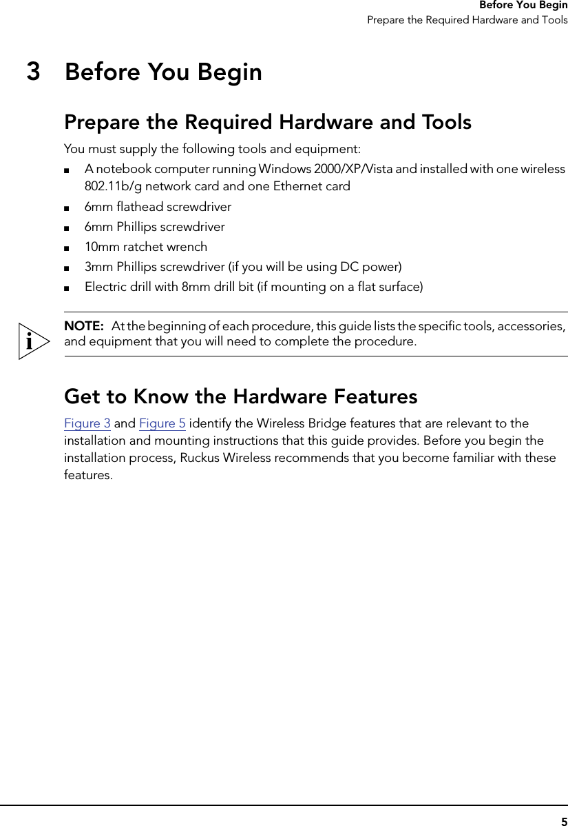 5Before You BeginPrepare the Required Hardware and Tools3Before You BeginPrepare the Required Hardware and ToolsYou must supply the following tools and equipment:■A notebook computer running Windows 2000/XP/Vista and installed with one wireless 802.11b/g network card and one Ethernet card■6mm flathead screwdriver■6mm Phillips screwdriver■10mm ratchet wrench■3mm Phillips screwdriver (if you will be using DC power)■Electric drill with 8mm drill bit (if mounting on a flat surface)NOTE:  At the beginning of each procedure, this guide lists the specific tools, accessories, and equipment that you will need to complete the procedure.Get to Know the Hardware FeaturesFigure 3 and Figure 5 identify the Wireless Bridge features that are relevant to the installation and mounting instructions that this guide provides. Before you begin the installation process, Ruckus Wireless recommends that you become familiar with these features.